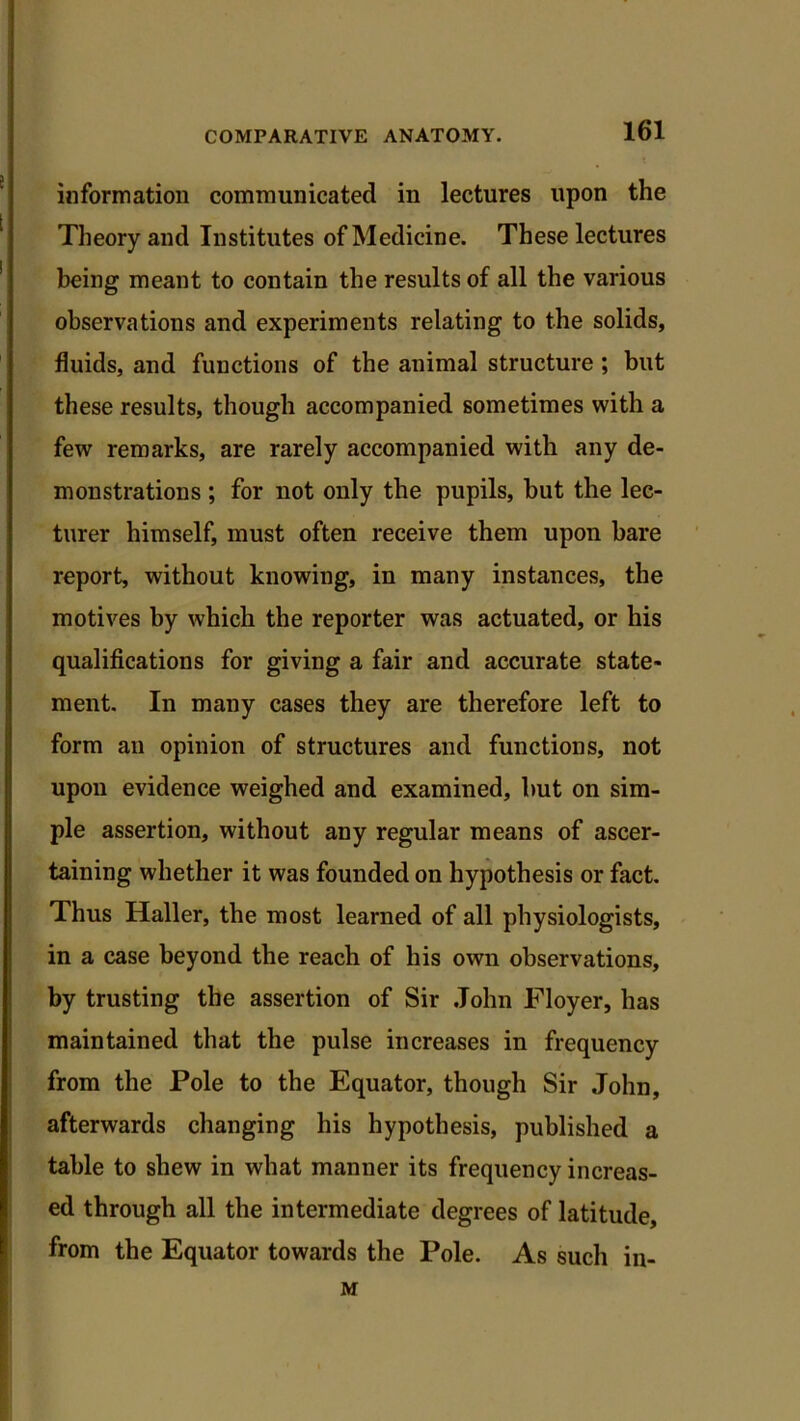 information communicated in lectures upon the Theory and Institutes of Medicine. These lectures being meant to contain the results of all the various observations and experiments relating to the solids, fluids, and functions of the animal structure ; but these results, though accompanied sometimes with a few remarks, are rarely accompanied with any de- monstrations ; for not only the pupils, but the lec- turer himself, must often receive them upon bare report, without knowing, in many instances, the motives by which the reporter was actuated, or his qualifications for giving a fair and accurate state- ment. In many cases they are therefore left to form an opinion of structures and functions, not upon evidence weighed and examined, hut on sim- ple assertion, without any regular means of ascer- taining whether it was founded on hypothesis or fact. Thus Haller, the most learned of all physiologists, in a case beyond the reach of his own observations, by trusting the assertion of Sir John Floyer, has maintained that the pulse increases in frequency from the Pole to the Equator, though Sir John, afterwards changing his hypothesis, published a table to shew in what manner its frequency increas- ed through all the intermediate degrees of latitude, from the Equator towards the Pole. As such in- M