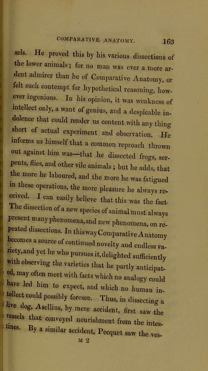 : sek He proved this by his various dissections of t the lower animals; for no man was ever a more ar- ’ dent admirer than he of Comparative Anatomy, or 1 felt such contempt for hypothetical reasoning, how- ' eVCr “lgenious- In llis opinion, it was weakness of t intellect only, a want of genius, and a despicable in. 1 dolence that could render us content with any thing * short of actual experiment and observation. He li informs us himself that a common reproach thrown K. out against him was-that he dissected frogs, ser- j P]e”tS’ flies’and other vi,e animals ; but he adds, that ! the m°re he laboul'ed> and the more he was fatigued in these operations, the more pleasure he always re- | '71' 1 e3Sily bdieVe that this was fact- e dissection of a new species of animal must always l present manyphenomena.and new phenomena, on re- peated dissections. In thiswayComparative Anatomy * beC°meS 3 S°UrCe “Continued novelty and endless va- i. nety.and yet he who pursues it,delighted sufficiently with observing the varieties that he partly anticipat- ' m3y °ften meet with faets which no analogy could - have led him to expect, and which no human in- tellect could possibly foresee. Thus, in dissecting a ve dog, Asellius, by mere accident, first saw t°he * vessels that conveyed nourishment from the intes- ines. By a similar accident, Pecquet saw the yes-