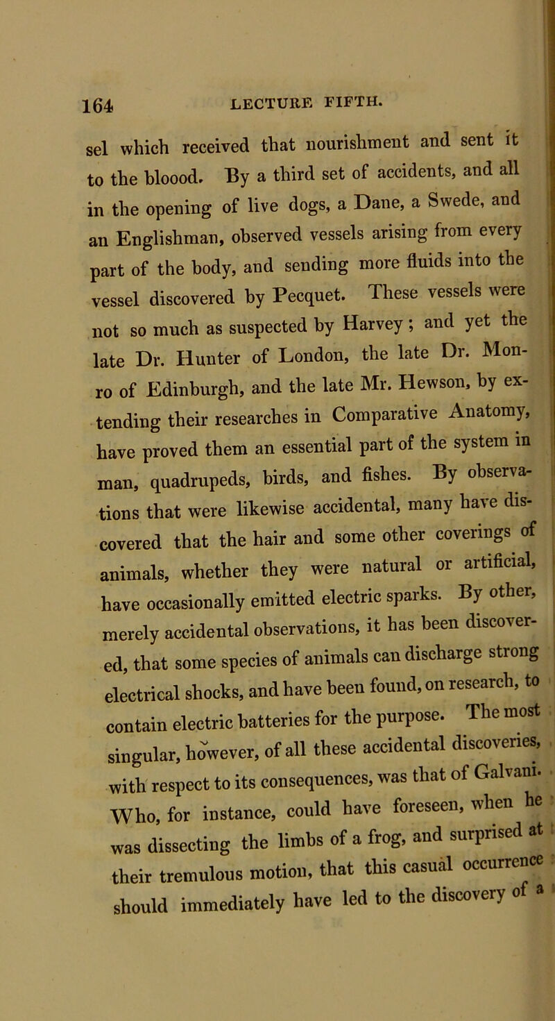 sel which received that nourishment and sent it to the bloood. By a third set of accidents, and all in the opening of live dogs, a Dane, a Swede, and an Englishman, observed vessels arising from every part of the body, and sending more fluids into the vessel discovered by Pecquet. These vessels were not so much as suspected by Harvey ; and yet the late Dr. Hunter of London, the late Dr. Mon- ro of Edinburgh, and the late Mr. Hewson, by ex- tending their researches in Comparative Anatomy, have proved them an essential part of the system in man, quadrupeds, birds, and fishes. By observa- tions that were likewise accidental, many have dis- covered that the hair and some other coverings of animals, whether they were natural or artificial, have occasionally emitted electric sparks. By other, merely accidental observations, it has been discover- ed, that some species of animals can discharge strong electrical shocks, and have been found, on research, to contain electric batteries for the purpose. The most singular, however, of all these accidental discoveries, with respect to its consequences, was that of Galvani. Who, for instance, could have foreseen, when he was dissecting the limbs of a frog, and surprised at their tremulous motion, that this casual occurrence should immediately have led to the discovery o a