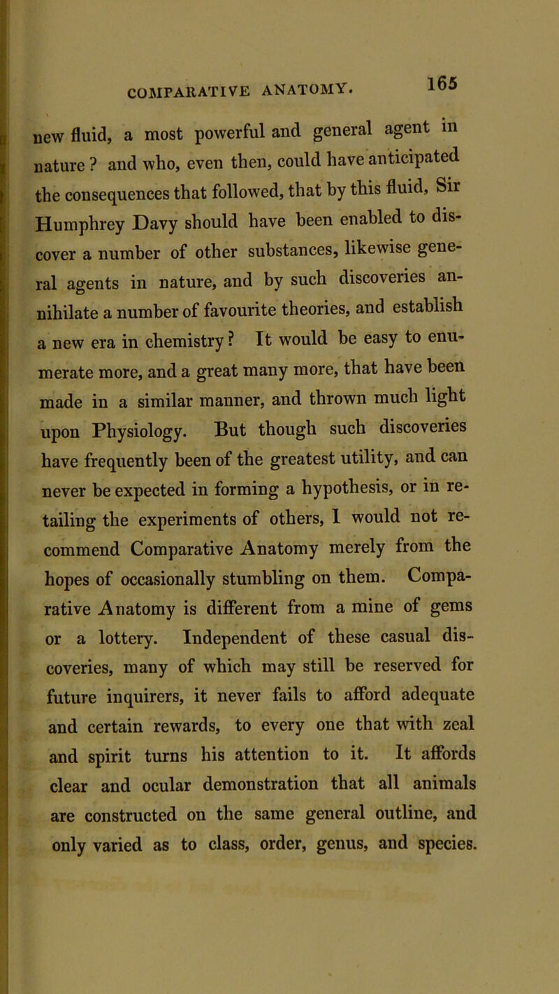 new fluid, a most powerful and general agent in nature ? and who, even then, could have anticipated the consequences that followed, that by this fluid, Sir Humphrey Davy should have been enabled to dis- cover a number of other substances, likewise gene- ral agents in nature, and by such discoveries an- nihilate a number of favourite theories, and establish a new era in chemistry ? It would be easy to enu- merate more, and a great many more, that have been made in a similar manner, and thrown much light upon Physiology. But though such discoveries have frequently been of the greatest utility, and can never be expected in forming a hypothesis, or in re- tailing the experiments of others, 1 would not re- commend Comparative Anatomy merely from the hopes of occasionally stumbling on them. Compa- rative Anatomy is different from a mine of gems or a lottery. Independent of these casual dis- coveries, many of which may still be reserved for future inquirers, it never fails to afford adequate and certain rewards, to every one that with zeal and spirit turns his attention to it. It affords clear and ocular demonstration that all animals are constructed on the same general outline, and only varied as to class, order, genus, and species.