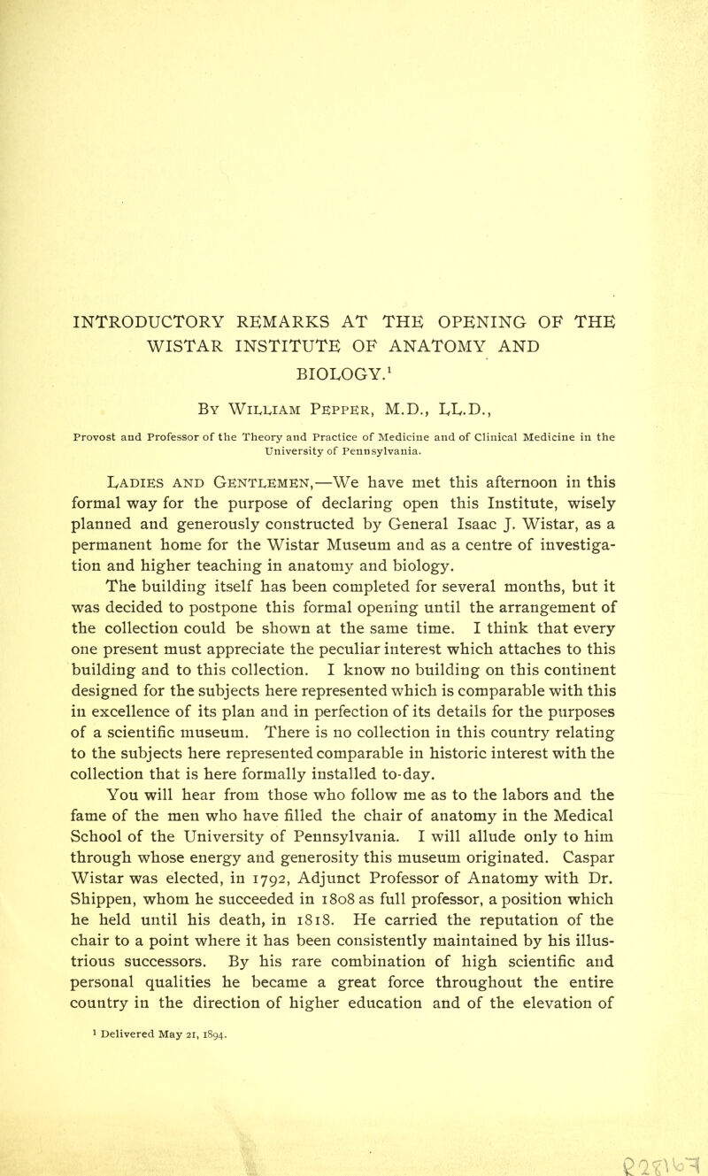 INTRODUCTORY REMARKS AT THE OPENING OF THE WISTAR INSTITUTE OF ANATOMY AND BIOLOGY.1 By William Pepper, M.D., LL.D., Provost and Professor of the Theory and Practice of Medicine and of Clinical Medicine in the University of Pennsylvania. IyADiKS and GkntdKmkn,—We have met this afternoon in this formal way for the purpose of declaring open this Institute, wisely planned and generously constructed by General Isaac J. Wistar, as a permanent home for the Wistar Museum and as a centre of investiga- tion and higher teaching in anatomy and biology. The building itself has been completed for several months, but it was decided to postpone this formal opening until the arrangement of the collection could be shown at the same time. I think that every one present must appreciate the peculiar interest which attaches to this building and to this collection. I know no building on this continent designed for the subjects here represented which is comparable with this in excellence of its plan and in perfection of its details for the purposes of a scientific museum. There is no collection in this country relating to the subjects here represented comparable in historic interest with the collection that is here formally installed to-day. You will hear from those who follow me as to the labors and the fame of the men who have filled the chair of anatomy in the Medical School of the University of Pennsylvania. I will allude only to him through whose energy and generosity this museum originated. Caspar Wistar was elected, in 1792, Adjunct Professor of Anatomy with Dr. Shippen, whom he succeeded in 1808 as full professor, a position which he held until his death, in 1818. He carried the reputation of the chair to a point where it has been consistently maintained by his illus- trious successors. By his rare combination of high scientific and personal qualities he became a great force throughout the entire country in the direction of higher education and of the elevation of n> n