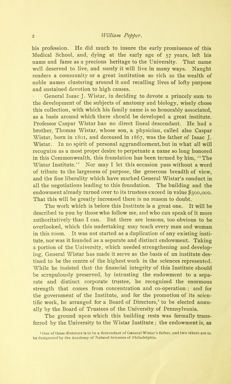 his profession. He did much to insure the early prominence of this Medical School, and, dying at the early age of 57 years, left his name and fame as a precious heritage to the University. That name well deserved to live, and surely it will live in many ways. Naught renders a community or a great institution so rich as the wealth of noble names clustering around it and recalling lives of lofty purpose and sustained devotion to high causes. General Isaac J. Wistar, in deciding to devote a princely sum to the development of the subjects of anatomy and biology, wisely chose this collection, with which his family name is so honorably associated, as a basis around which there should be developed a great institute. Professor Caspar Wistar has no direct lineal descendant. He had a brother, Thomas Wistar, whose son, a physician, called also Caspar Wistar, born in 1801, and deceased in 1867, was the father of Isaac J. Wistar. In no spirit of personal aggrandizement, but in what all will recognize as a most proper desire to perpetuate a name so long honored in this Commonwealth, this foundation has been termed by him, “The Wistar Institute.” Nor may I let this occasion pass without a word of tribute to the largeness of purpose, the generous breadth of view, and the fine liberality which have marked General Wistar’s conduct in all the negotiations leading to this foundation. The building and the endowment already turned over to its trustees exceed in value $300,000. That this will be greatly increased there is no reason to doubt. The work which is before this Institute is a great one. It will be described to you by those who follow me, and who can speak of it more authoritatively than I can. But there are lessons, too obvious to be overlooked, which this undertaking may teach every man and woman in this room. It was not started as a duplication of any existing insti- tute, nor was it founded as a separate and distinct endowment. Taking a portion of the University, which needed strengthening and develop- ing, General Wistar has made it serve as the basis of an institute des- tined to be the centre of the highest work in the sciences represented. While he insisted that the financial integrity of this Institute should be scrupulously preserved, by intrusting the endowment to a sepa- rate and distinct corporate trustee, he recognized the enormous strength that comes from concentration and co-operation ; and for the government of the Institute, and for the promotion of its scien- tific work, he arranged for a Board of Directors,1 to be elected annu- ally by the Board of Trustees of the University of Pennsylvania. The ground upon which this building rests was formally trans- ferred by the University to the Wistar Institute ; the endowment is, as 1 One of these directors is to be a descendant of General Wistar’s father, and two others are to be designated by the Academy of Natural Sciences of Philadelphia.
