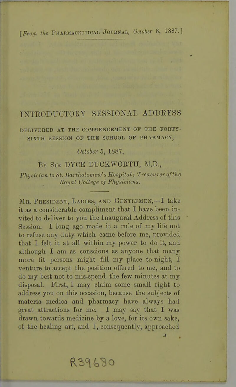 [From the Pharmaceutical Journal, October 8, 1887.] INTRODUCTORY SESSIONAL ADDRESS DELIVERED AT THE COMMENCEMENT OF THE FORTY- SIXTH SESSION OF THE SCHOOL OF PHARMACY, October 5, 1887, Br Sir DYCE DUCKWORTH, M.D., Physician to St. Bartholometv's Hospital; Treasurer of the Royal College of Physicians. Mr. President, Ladies, and Gentlemen,—I take it as a considerable compliment that I have been in- vited to deliver to you the Inaugural Address of this Session. I long ago made it a rule of my life not to refuse any duty which came before me, provided that I felt it at all within my power to do it, and although I am as conscious as anyone that many more fit persons might fill my place to-night, I venture to accept the position offered to me, and to do my best not to mis-spend the few minutes at my disposal. First, I may claim some small right to address you on this occasion, because the subjects of materia medica and pharmacy have always had great attractions for me. I may say that I was drawn towards medicine by a love, for its own sake, of the healing art, and I, consequently, approached