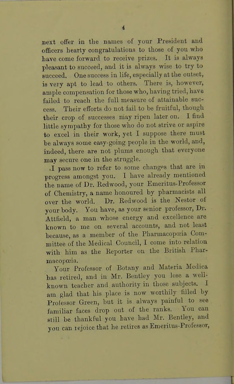 next offer in the names of your President and officers hearty congratulations to those of you who have come forward to receive prizes. It ia always pleasant to succeed, and it is always wise to try to succeed. One success in life, especially at the outset, is very apt to lead to others. There is, however, ample compensation for those who, having tried, have failed to reach the full measure of attainable suc- cess. Their efforts do not fail to be fruitful, though their crop of successes may ripen later on. I fiud little sympathy for those who do not strive or aspire to excel in their work, yet I suppose there must he always some easy-going people in the world, and, indeed, there are not plums enough that everyone may secure one in the struggle. ■I pass now to refer to some changps that are in progress amongst you. I have already mentioned the name of Dr. Redwood, your Emeritus-Professor of Chemistry, a name honoured by pharmacists all over the world. Dr. Redwood is the Nestor of your body. You have, as your senior professor, Dr. Atlfield, a man whose energy and excellence are known to me on several accounts, and not least because, as a member of the Pharmacopoeia Com- mittee of the Medical Council, I come into relation with him as the Reporter on the British Phar- macopoeia. Your Professor of Botany and Materia Medica has retired, and iu Mr. Bentley you lose a well- known teacher and authority in those subjects. I am glad that his place is now worthily filled by Professor Green, but it is always painful to see familiar faces drop out of the ranks. You can still be thankful you have had Mr. Bentley, and you can rejoice that he retires as Emeritus-Professor,