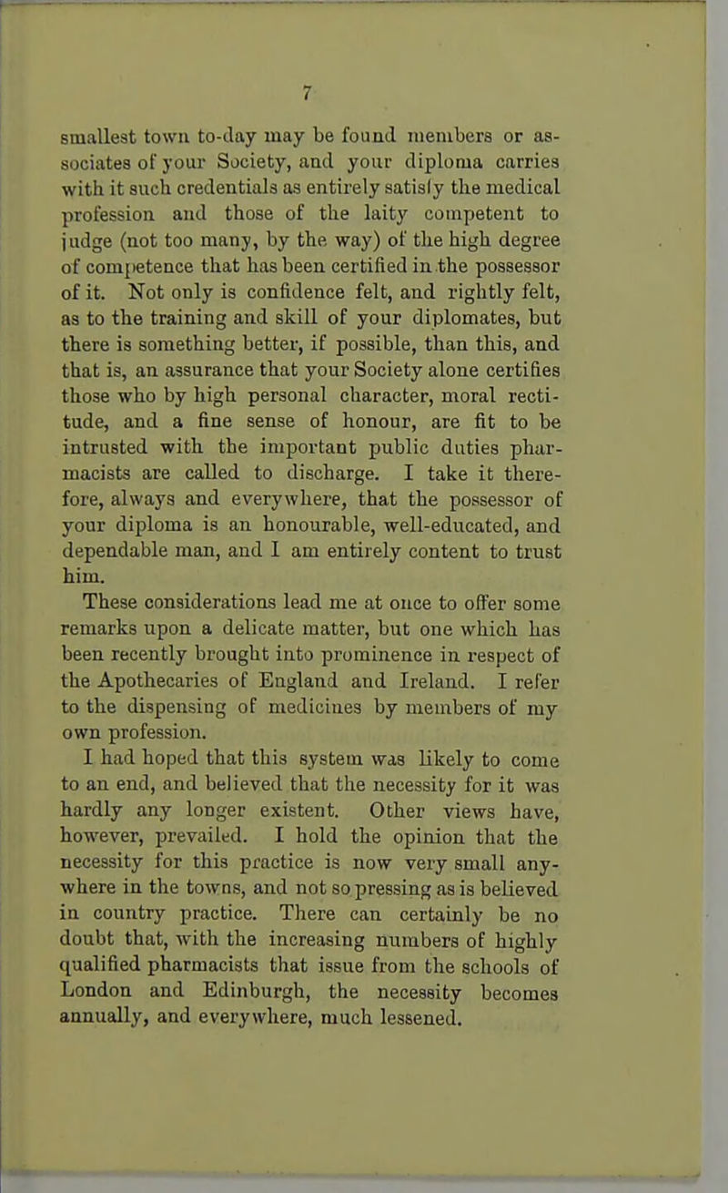 smallest town to-day may be found members or as- sociates of your Society, and your diploma carries with it such credentials as entirely satisly the medical profession and those of the laity competent to judge (not too many, by the way) of the high degree of competence that has been certified in the possessor of it. Not only is confidence felt, and rightly felt, as to the training and skill of your diplomates, but there is something better, if possible, than this, and that is, an assurance that your Society alone certifies those who by high personal character, moral recti- tude, and a fine sense of honour, are fit to be intrusted with the important public duties phar- macists are called to discharge. I take it there- fore, always and everywhere, that the possessor of your diploma is an honourable, well-educated, and dependable man, and I am entirely content to trust him. These considerations lead me at once to offer some remarks upon a delicate matter, but one which has been recently brought into prominence in respect of the Apothecaries of Eagland and Ireland. I refer to the dispensing of medicines by members of my own profession. I had hoped that this system was likely to come to an end, and believed that the necessity for it was hardly any longer existent. Other views have, however, prevailed. I hold the opinion that the necessity for this practice is now very small any- where in the towns, and not so pressing as is believed in country practice. There can certainly be no doubt that, with the increasing numbers of highly qualified pharmacists that issue from the schools of London and Edinburgh, the necessity becomes annually, and everywhere, much lessened.