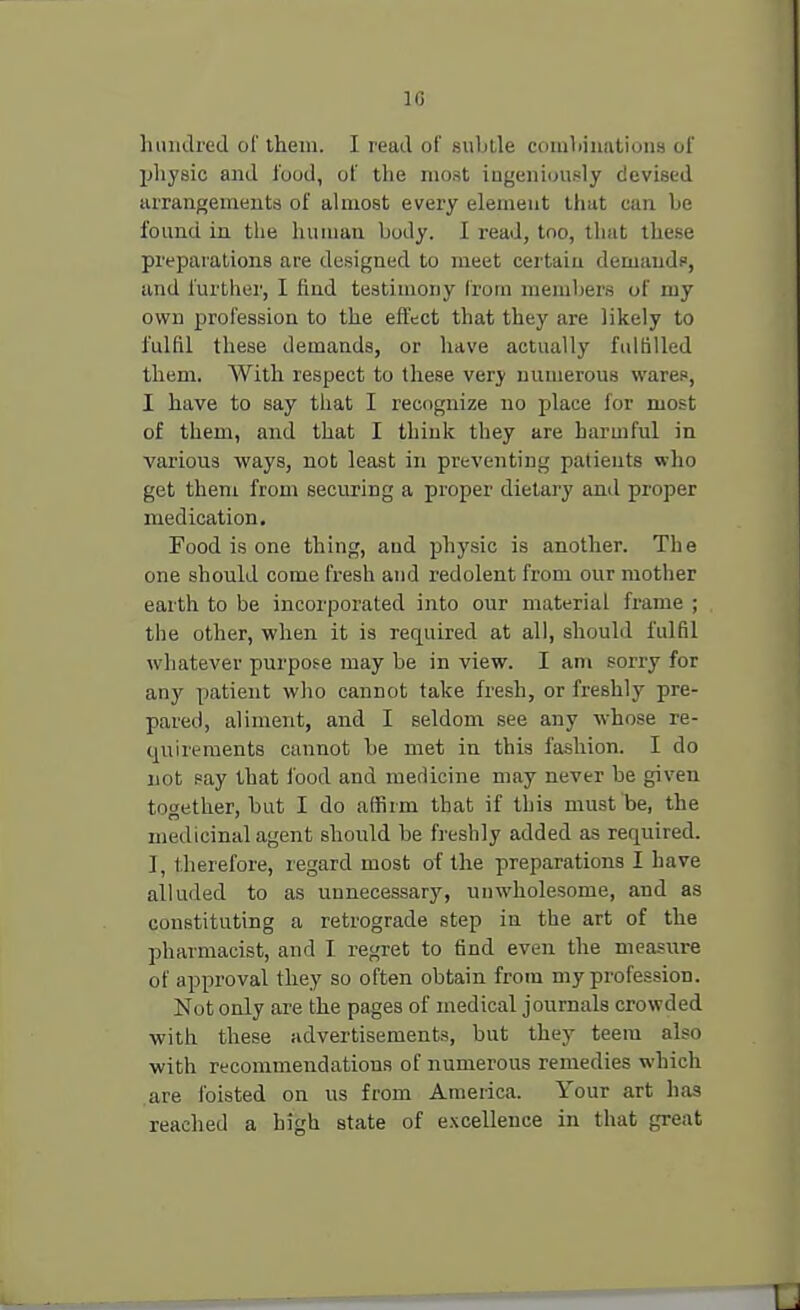 hundred of them. I read of subtle combinations of physic and food, of the most ingeniously devised arrangements of almost every element that can be found in the human body. I read, too, that these preparations are designed to meet certain demand?, ami further, I find testimony from members of my own profession to the effect that they are likely to fulfil these demands, or have actually fulfilled them. With respect to these very numerous wares, I have to say that I recognize no place for most of them, and that I think they are harmful in various ways, not least in preventing patients who get them from securing a proper dietary and proper medication. Food is one thing, and physic is another. The one should come fresh and redolent from our mother earth to be incorporated into our material frame ; the other, when it is required at all, should fulfil whatever purpose may be in view. I am sorry for any patient who cannot take fresh, or freshly pre- pared, aliment, and I seldom see any whose re- quirements cannot be met in this fashion. I do not say that food and medicine may never be given together, but I do affirm that if this must be, the medicinal agent should he freshly added as required. I, therefore, regard most of the preparations I have alluded to as unnecessary, unwholesome, and as constituting a retrograde step in the art of the pharmacist, and I regret to find even the measure of approval they so often obtain from my profession. Not only are the pages of medical journals crowded with these advertisements, but they teem also with recommendations of numerous remedies which are foisted on us from America. Your art has reached a high state of excellence in that great