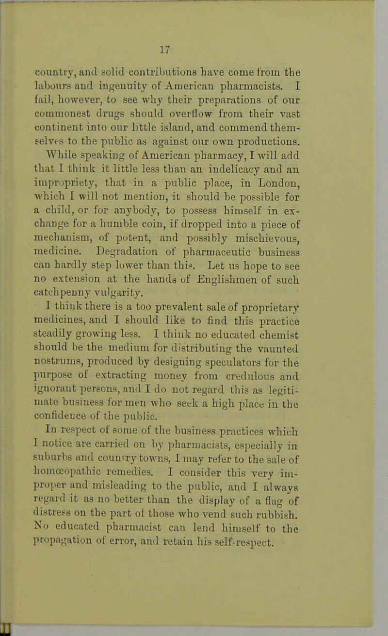 country, and solid contributions have come from the labours and ingenuity of American pharmacists. I fail, however, to see why their preparations of our commonest drugs should overflow from their vast continent into our little island, and commend them- selves to the public as against our own productions. While speaking of American pharmacy, I will add that I think it little less than an indelicacy and an impropriety, that in a public place, in London, which I will not mention, it should be possible for a child, or for anybody, to possess himself in ex- change for a humble coin, if dropped into a piece of mechanism, of potent, and possibly mischievous, medicine. Degradation of pharmaceutic business can hardly step lower than this. Let us hope to see no extension at the hands of Englishmen of such catchpenny vulgari ty. I think there is a too prevalent sale of proprietary medicines, and I should like to find this practice steadily growing less. I think no educated chemist should be the medium for distributing the vaunted nostrums, produced by designing speculators for the purpose of extracting money from credulous and ignorant persons, and I do not regard this as legiti- mate business for men who seek a high place in the confidence of the public. In respect of some of the business practices which I notice are carried on by pharmacists, especially in suburbs and country towns, I may refer to the sale of homoeopathic remedies. I consider this very im- proper and misleading to the public, and I always regard it as no better than the display of a flag of distress on the part ol those who vend such rubbish. No educated pharmacist can lend himself to the propagation of error, and retain his self-respect.