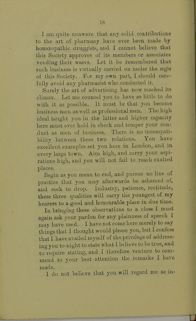 I am quite unaware that any solid contributions to the art of pharmacy Lave ever been made by homoeopathic druggists, and I cannot believe that this Society approves of its members or associates vending their wares. Let it be remembered that such business is virtually carried on under the aegis of this Society. Fur my own part, I should care- fully avoid any pharmacist who conducted it. Surely the art of advertising has now reached its climax. Let me counsel you to have as little to do with it as possible. It must he that you become business men as well as professional men. The high ideal taught you in the latter and higher capacity here must ever hold in check and temper your con- duct as men of business. There is no incompati- bility between these two relations. You have excellent examples set you here in London, and in every large town. Aim high, and carry your aspi- rations high, and you will not fail to reach exalted places. Begin as you mean to end, and pursue no line of practice that you may afterwards he ashamed of, and seek to drop. Industry, patience, rectitude, these three qualities will carry the youngest of my hearers to a good and honourable place in due time. In bringing these observations to a close I must again ask your pardon for any plainness of speech I may have used. I have not come here merely to say things that I thought would please you, but I confess that I have availed myself of the privilege of address- ing you to-night to state what 1 believe to be true, and to°require stating, and I therefore venture to com- mend to your best attention the remaiks I have made. 1 do not believe that you will regard me as in-