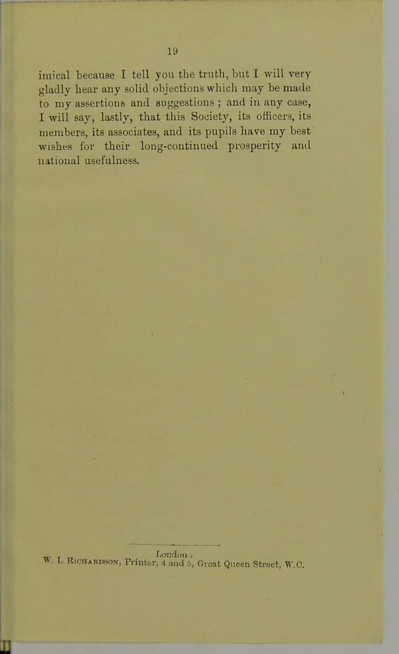 imical because I tell you the truth, but I will very gladly heur any solid objections which may be made to my assertions and suggestions ; and in any case, I will say, lastly, that this Society, its officers, its members, its associates, and its pupils have my best wisht-s for their long-continued prosperity and national usefulness. „. fxmdnii . ». I. Richardson, Printer, 4 stud ft, Groat Queen Street, W.C.