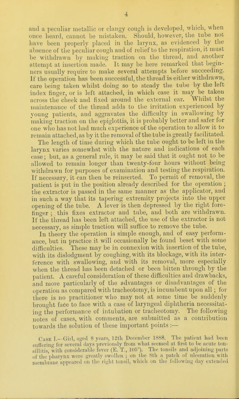 and a peculiar metallic or claiigy cough is developed, wliicli, when once heard, cannot be mistaken. Should, however, tlie tube not have been properly placed in the larynx, as evidenced by the absence of the peculiar cough and of relief to the respiration, it must be withdrawn by making traction on the thread, and another attempt at insertion made. It may be here remarked that begin- ners usually require to make several attempts before succeeding. If the operation has been successful, the thread is either withdrawn, care being taken whilst doing so to steady the tube by the left index finger, or is left attached, in which case it may be taken across the cheek and fixed around the external ear. Whilst the maintenance of the thread adds to the irritation experienced by young patients, and aggravates the difficulty in swallowing by niaking traction on the epiglotti-s, it is probably better and safer for one who has not had much experience of the operation to allow it to remain attached, as by it the removal of the tube is greatly facilitated. The length of time during which the tube ought to be left in the larynx varies somewhat with the nature and indications of each case; but, as a general rule, it may be said that it ought not to be allowed to remain longer than twenty-four hours without being withdrawn for purposes of examination and testing the respiration. If necessary, it can then be reinserted. To permit of removal, the patient is put in the position already described for the operation ; the extractor is passed in the same manner as the applicator, and in such a way that its tapering extremity projects into the upper opening of the tube. A lever is then depressed by the right fore- finger ; this fixes extractor and tube, and both are withdrawn. If the thread has been left attached, the use of the extractor is not necessary, as simple traction will suffice to remove the tube. In theory the operation is simple enough, and of easy perform- ance, but in practice it will occasionally be found beset with some difficulties. These may be in connexion with insertion of the tube, with its dislodgment by coughing, with its blockage, with its inter- ference with swallowing, and with its removal, more especially when the thread has been detached or been bitten through by the patient. A careful consideration of these difficulties and drawbacks, and more particularly of the advantages or disadvantages of the operation as compared with tracheotomy, is incumbent upon all ; for there is no practitioner who may not at some time be suddenly brought face to face with a case of laryngeal diphtheria necessitat- ing the performance of intubation or tracheotomy. The following notes of cases, with comments, are submitted as a contribution towards the solution of these important points :— Case I.—Girl, a.ged 8 years, 12th December 1888. Tlie patient liad been siitlerinff for several days previonsly from what seemed at first to be acute ton- silHtis, witli considerable fever (E. T., 105°). The tonsils and atljoinin<r parts of the pharynx were greatly swollen ; on tlie 8th a patch of ulceration with membrane appeared on the right tonsil, which on the f(dlowiiig day extended