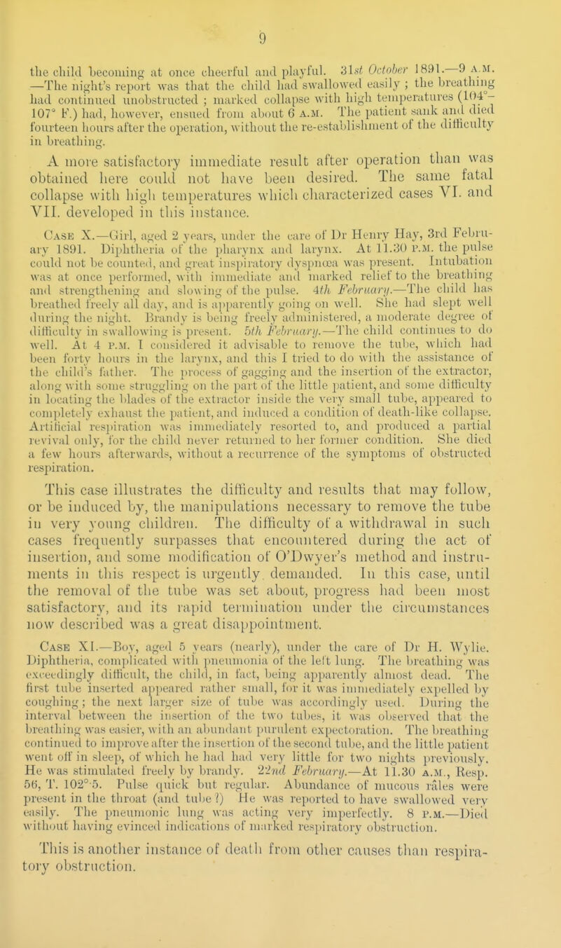 the child becoming at once cheerful and pkyful. 3lst October 1891.—9 a.m. —The night's report was that the cliihl had swallowed easily ; the breathing had continued unobstructed ; marked collapse with high temperatures (1(14°- 107° F.) had, however, ensued from about 6 a.m. The patient sank and died fourteen hours after the operation, without the re-establishment of the difficulty in breathing. A more satisfactory immediate result after operation than was obtained here could not have been desired. The same fatal collapse with high temperatures which characterized cases VI. and VII. developed in this instance. Case X.—Girl, aged 2 years, under the care of Dr Henry Hay, 3rd Febru- ary 1891. Diphtheria of the pharynx and larynx. At 11.30 p.m. the pulse could not be counted, and great inspiratory dyspnoea was present. Intubation was at once performed, with immediate ami marked relief to the breathing and strengthening and slowing of the pulse. 4th February.—The child has breathed freely all day, and is apparently going on well. She had sleptt well during the night. Brandy is being freely administered, a moderate degree of difficulty in swallowing is present. 5fh Fehraary.—The child continues to do well. At 4 P.M. T considered it advisable to remove the tube, which had been forty hours in the larynx, and this I tried to do with the assistance of the child's father. The process of gagging and the insertion of the extractor, along with some struggling on the part of the little patient, and some difficulty in locating the blades of the extractor inside the very small tube, appeared to completely exhaust the patient, and induced a condition of death-like collapse. Artihcial re.^piration was immediately resorted to, and produced a partial reviv^al only, for the child never returned to her former condition. She died a few hours afterwards, without a recurrence of the symptoms of obstructed respiration. This case illustrates the difficulty and results that may follow, or be induced by, the manipulations necessary to remove the tube in very young children. The difficulty of a withdrawal in such cases frequently surpasses that encountered during the act of insertion, and some modification of O'Dwyer's method and instru- ments in this respect is urgently, demanded. In this case, until tlie removal of the tube was set about, progress had been most satisfactory, and its rapid termination under the circumstances now described was a great disappointment. Case XI.—Boy, aged 5 years (nearly), under the care of Dr H. Wylie. Diphtheria, complicated Avith jmeumonia of the lelt lung. The breathing was exceedingly difficult, the child, in fact, being apparentl}' almost dead. The first tube inserted appeared rather small, for it was inunediately expelled by coughing; the next larger .size of tube was accordingly used. During the interval between the insertion of the two tubes, it was oViserved that the breathing was easier, with an abundant purulent expectoration. The breathing- continued to improve alter the insertion of the second tube, and the little jmtient went off in sleep, of which he had had very little for two nights previously. He was stimulateil freely by brandy. 22wZ Februarij.—At 11.30 a.m., Resp, 56, T. 102° 5. Pulse quick but regular. Abundance of mucous rales were present in the throat (and tube ]) He was reported to have swallowed verv easily. The pneumonic lung was acting very imperfectly. 8 p.m.—Died without having evinced indications of marked respiratory obstruction. This is another instance of death from other causes than respira- tory obstruction.