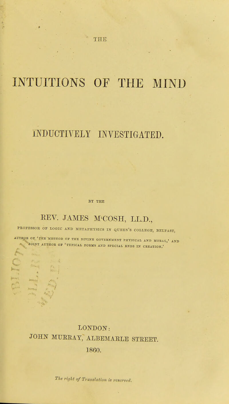 THE INTUITIONS OF THE MIND INDUCTIVELY INVESTIGATED. BT THE REV. JAMES M'COSH, LL.D., PBOPESSOE OP LOeiC AND METAPHYSICS IN QTJEEn's COLLEGE, BELPAST, AUIHgE OP 'THE METHOD OF THE BmifE GOVEEMENT PHTSICAL AND MOEAL,' AKD JOIMI AUIHOE OF 'TYPICAL rOEMS AND SPECrAL EKDS IN CEEATION.' LONDON: JOHN MUEEAT; ALBEMARLE STREET. 1860. The right of Translation is reserved.