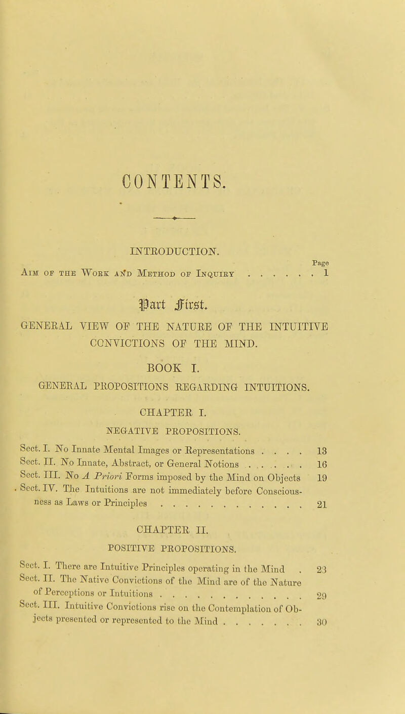 CONTENTS. DSTTEODUCTIOlSr. Page Aim of the Woek aisj> Method of Inquiry 1 IP art Jirgt GENERAL VIEW OF THE NATURE OF THE INTUITIVE CONVICTIONS OF THE MIND. BOOK I. GENERAL PROPOSITIONS REGARDING INTUITIONS. CHAPTER I. NEG-ATIVE PROPOSITIONS. Sect. I. No Innate Mental Images or Representations .... Sect. II. No Innate, Abstract, or General Notions ..... . . Sect. III. No A Priori Forms imposed by tbe Mind on Objects Sect. IV. The Intuitions are not immediately before Conscious- ness as Laws or Principles 13 16 19 21 CHAPTER II. POSITIVE PEOPOSITIONS. Sect. I. There are Intuitive Principles operating in the Mind . 23 Sect. II. The Native Convictions of the Mind are of the Nature of Perceptions or Intuitions 29 Sect. III. Intuitive Convictions rise on the Contemplation of Ob- jects presented or represented to the Mind 30