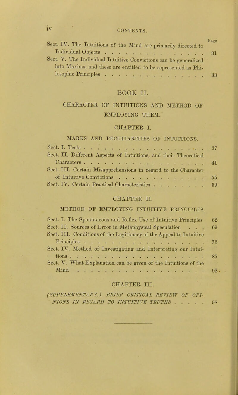 CONTENTS. Sect. IV. The Intuitions of the Mind are primarily directed to Individual Objects 31 Sect. V. The Individual Intuitive Convictions can be generalized into Maxims, and these are entitled to be represented as Phi- losophic Principles 33 BOOK IT. CHARACTER OF INTUITIONS AND METHOD OF EMPLOYING THEM. CHAPTER I. MAEKS AND PECULIARITIES OE INTUITIONS. Sect. I. Tests 37 Sect. II. Different Aspects of Intuitions, and their Theoretical Characters 41 Sect. III. Certain Misapprehensions in regard to the Character of Intuitive Convictions 55 Sect. IV. Certain Practical Characteristics 59 CHAPTER n. METHOD OF EMPLOYING INTUITIVE PRINCIPLES. Sect. I. The Spontaneous and Reflex Use of Intuitive Principles 62 Sect. II. Sources of Error in Metaphysical Speculation . . , 69 Sect. III. Conditions of the Legitimacy of the Appeal to Intuitive Principles 76 Sect. IV. Method of Investigating and Interpreting our Intui- tions 85 Sect. V. What Explanation can be given of the Intuitions of the Mind 92. CHAPTER m. (SUPPLEMENTARY.) BRIEF CRITICAL REVIEW OF OPI- • NIONS IN REGARD TO INTUITIVE TRUTHS 98