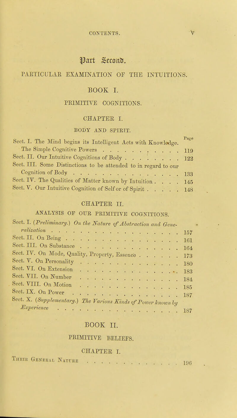 Part .Seronti. TAETICULAR EXAMINATION OF THE INTUITIONS. BOOK I. PRIMITIVE COGNITIONS. CHAPTER I. BODY AND SPIETT. Sect. I. Tlie Mind begins its Intelligent Acts with Enowledge. ^^^ The Simple Cognitive Powers 119 Sect. II. Our Intuitive Cognitions of Body 122 Sect. in. Some Distinctions to be attended to in regard to our Cognition of Body I33 Sect. IV. The Qualities of Matter known by Intuition .... 145 Sect. V. Our Intuitive Cognition of Self or of Spirit 148 CHAPTER II. ANALYSIS OP OTJR PRIMITIVE COGNITIONS. Sect. I. {Preliminary.) On tie Nature of Abstraction and Gene- ralization Sect. II. On Being 261 Sect. III. On Substance -^q^ Sect. IV. On Mode, Quality, Property, Essence 173 Sect. V. On Personality 280 Sect. VI. On Extension ^83 Sect. VII. On Number 184 Sect. VIII. On Motion .' ' 185 Sect. IX. On Power   187 Sect. X. {Supplementary.) The Various Kinds of Power Jcnoivnhy JExperience BOOK II. PRIMITIVE BELIEFS. CHAPTER I. Theiu Genehal Natuke ^r^g