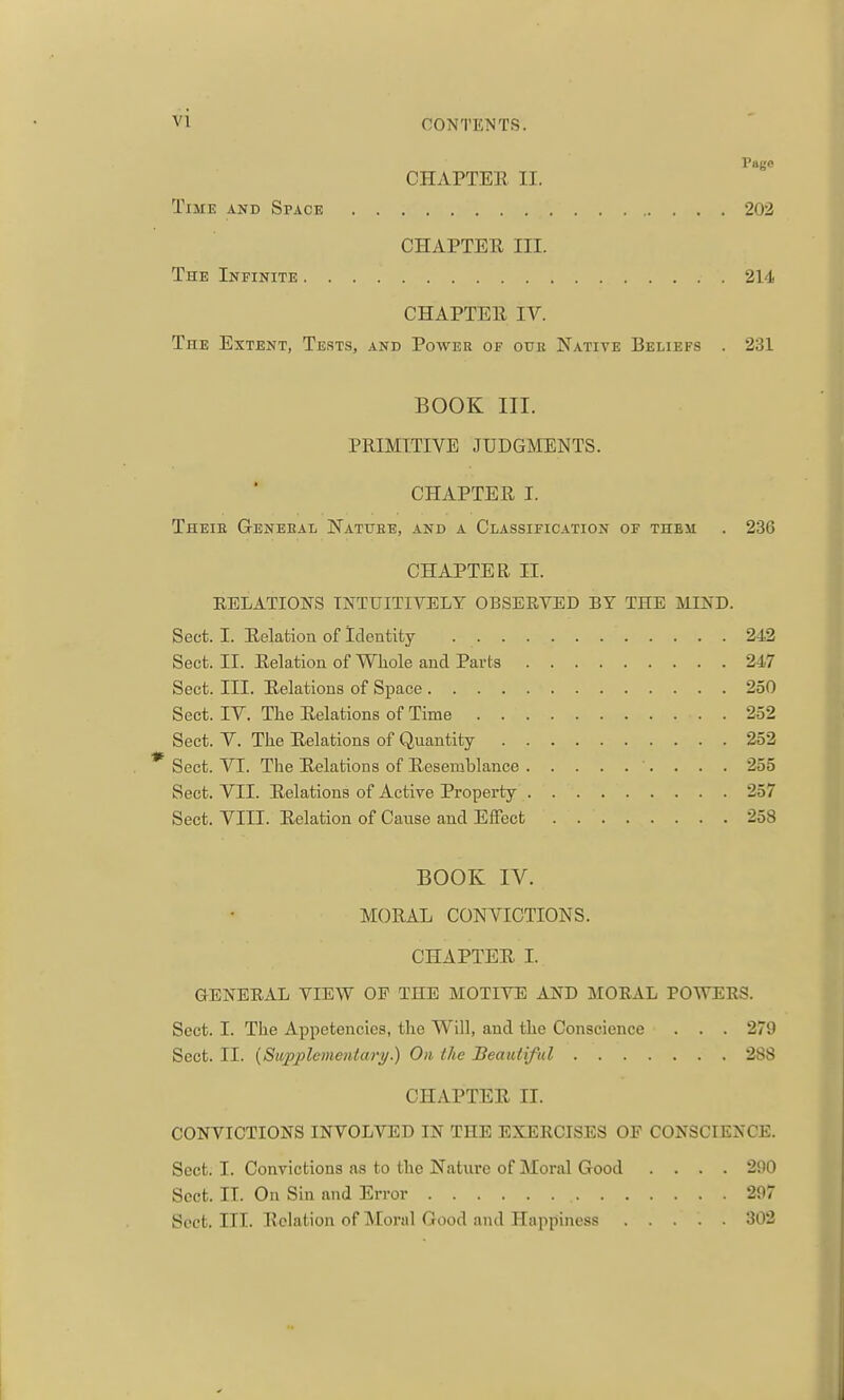 Page CHAPTEE II. Time and Space 202 CHAPTEE III. The Infinite 214 CHAPTEE IV. The Extent, Tests, and Power of ouk Native Beliefs . 231 BOOK III. PRIMITIVE JUDGMENTS. CHAPTEE I. Theie Geneeal Natuee, and a Classification of them . 236 CHAPTER II. EELATIONS INTUITIVELY OBSERVED BY THE MIND. Sect. I. Eelation of Identity 242 Sect. II. Eelation of Whole and Parts 247 Sect. III. Eelations of Space 250 Sect. IV. The Eelations of Time 2-32 Sect. V. The Eelations of Quantity 252 * Sect. VT. The Eelations of Eesemblance 255 Sect. VII. Eelations of Active Property 257 Sect. VIII. Eelation of Cause and Effect 258 BOOK IV. MOEAL CONVICTIONS. CHAPTEE I. GENERAL VIEW OF THE MOTIVE AND MORAL POWERS. Sect. I. The Appetencies, the Will, and the Conscience . . . 279 Sect. II. (Supplementary.) On the Beautiful 288 CHAPTEE II. CONVICTIONS INVOLVED IN THE EXERCISES OP CONSCIENCE. Sect. I. Convictions as to the Nature of Moral Good .... 290 Sect. II. On Sin and Error 207 Sect. III. Eelation of Moral Good and Happiness 302