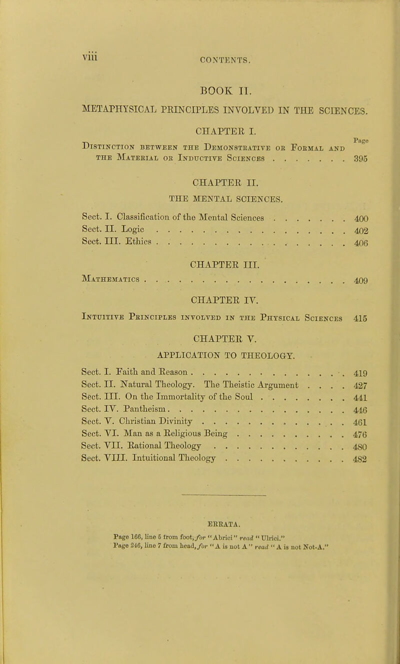 Vlll BOOK II. METAPHYSICAL PRINCIPLES INVOLVED IN THE SCIENCES. CHAPTER I. _^ Page Distinction between the Demonstbative oh Foemal and THE MaTEEIAL or InDUCTIVE SCIENCES 395 CHAPTER II. THE MENTAL SCIENCES. Sect. I. Classification of the Mental Sciences 400 Sect. II. Logic 402 Sect. III. Ethics 406 CHAPTER III. Mathematics 409 CHAPTER IV. Intuitive Peinciples involved in the Physical Sciences 415 CHAPTER V. APPLICATION TO THEOLOGY. Sect. I. Faith and Reason 419 Sect. II. Natural Theology. The Theistic Argument .... 427 Sect. III. On the Immortality of the Soul 441 Sect. IV. Pantheism 416 Sect. V. Christian Divinity , 461 Sect. VI. Man as a Religious Being 476 Sect. VII. Rational Theology 480 Sect. VIII. Intuitional Theology 482 ERRATA. Page 168, lino B from foot,/oc Abrici read  Ulrici.