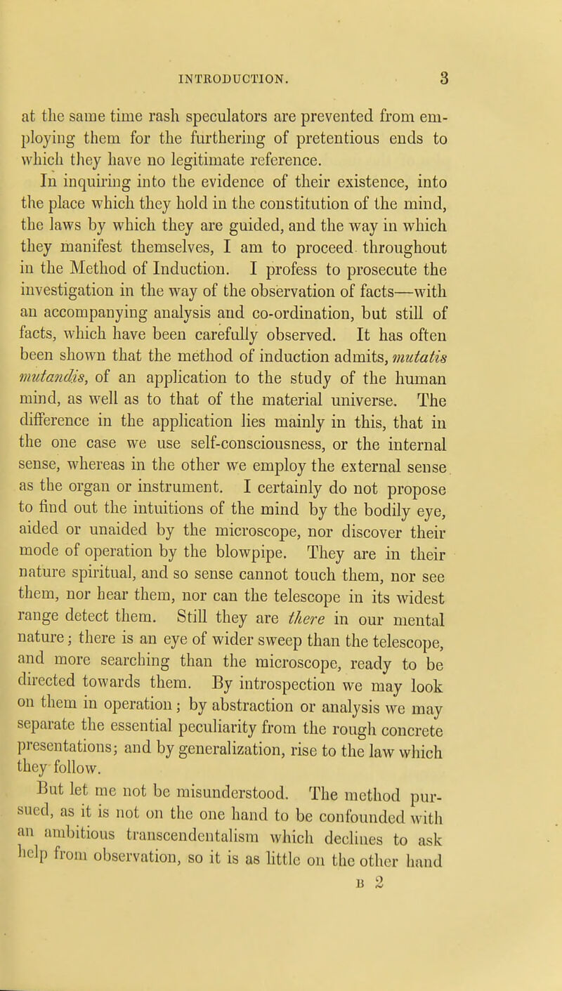 at the same time rash speculators are prevented from em- ploying them for the furthering of pretentious ends to which they have no legitimate reference. In inquiring into the evidence of their existence, into the place which they hold in the constitution of the mind, the laws by which they are guided, and the way in which they manifest themselves, I am to proceed throughout in the Method of Induction. I profess to prosecute the investigation in the way of the obsiervation of facts—with an accompanying analysis and co-ordination, but still of facts, which have been carefully observed. It has often been shown that the method of induction admits, mutatis mutandis, of an application to the study of the human mind, as well as to that of the material universe. The difference in the application lies mainly in this, that in the one case we use self-consciousness, or the internal sense, whereas in the other we employ the external sense as the organ or instrument. I certainly do not propose to find out the intuitions of the mind by the bodily eye, aided or unaided by the microscope, nor discover their mode of operation by the blowpipe. They are in their nature spiritual, and so sense cannot touch them, nor see them, nor hear them, nor can the telescope in its widest range detect them. Still they are t/iere in our mental nature; there is an eye of wider sweep than the telescope, and more searching than the microscope, ready to be dn-ected towards them. By introspection we may look on them in operation; by abstraction or analysis we may separate the essential peculiarity from the rough concrete presentations; and by generalization, rise to the law which they follow. But let me not be misunderstood. The method pur- sued, as it is not on the one hand to be confounded with an ambitious transcendentalism which declines to ask help from observation, so it is as httle on the other hand B 2