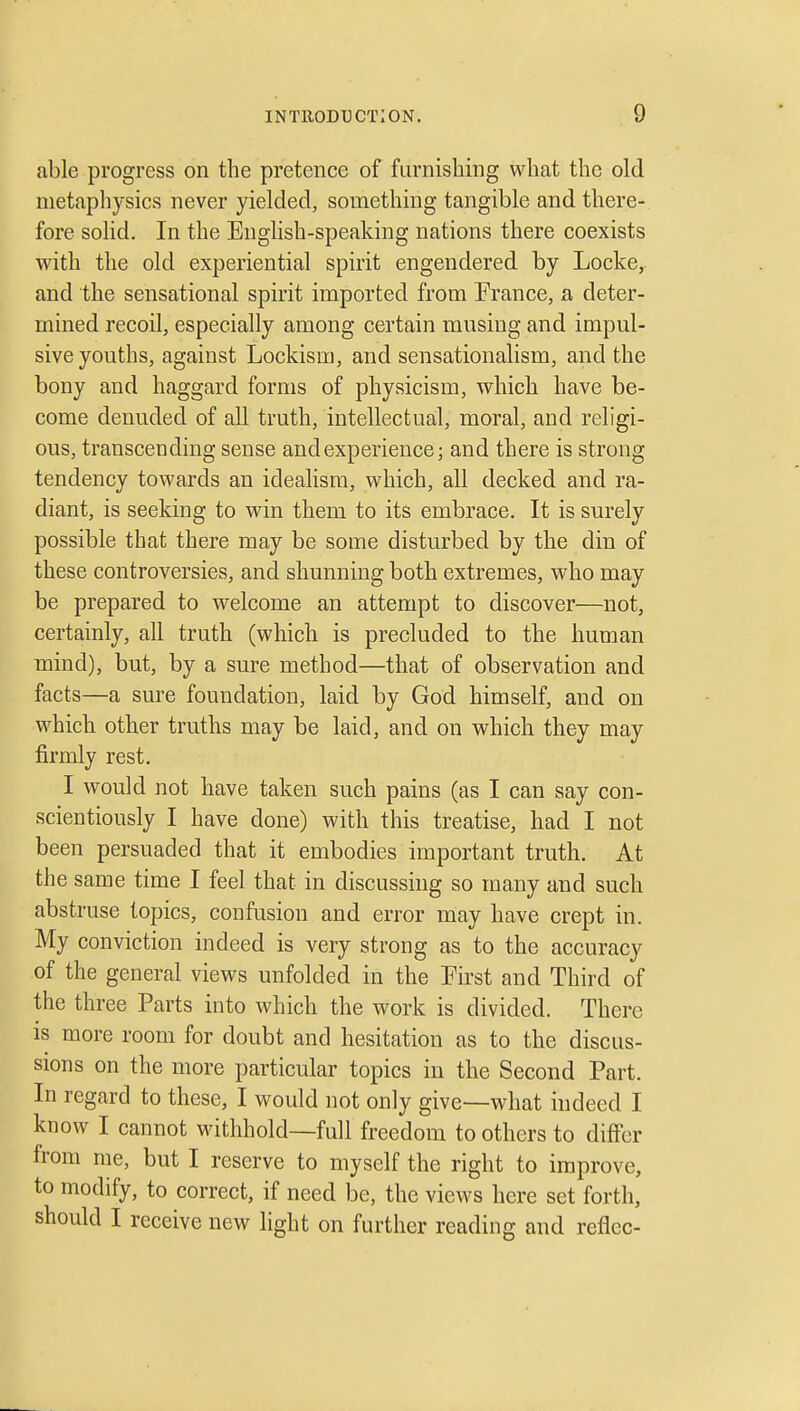 able progress on the pretence of furnishing what the old metaphysics never yielded, something tangible and there- fore solid. In the EngHsh-speaking nations there coexists with the old experiential spirit engendered by Locke, and the sensational spirit imported from France, a deter- mined recoil, especially among certain musing and impul- sive youths, against Lockism, and sensationalism, and the bony and haggard forms of physicism, which have be- come denuded of all truth, intellectual, moral, and religi- ous, transcending sense and experience; and there is strong tendency towards an idealism, which, all decked and ra- diant, is seeking to win them to its embrace. It is surely possible that there may be some disturbed by the din of these controversies, and shunning both extremes, who may be prepared to welcome an attempt to discover—not, certainly, all truth (which is precluded to the human mind), but, by a sure method—that of observation and facts—a sure foundation, laid by God himself, and on which other truths may be laid, and on which they may firmly rest. I would not have taken such pains (as I can say con- scientiously I have done) with this treatise, had I not been persuaded that it embodies important truth. At the same time I feel that in discussing so many and such abstruse topics, confusion and error may have crept in. My conviction indeed is very strong as to the accuracy of the general views unfolded in the First and Third of the three Parts into which the work is divided. There is more room for doubt and hesitation as to the discus- sions on the more particular topics in the Second Part. In regard to these, I would not only give—what indeed I know I cannot withhold—full freedom to others to dilfer from me, but I reserve to myself the right to improve, to modify, to correct, if need be, the views here set forth, should I receive new light on further reading and reflec-