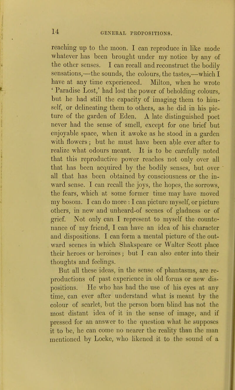 reaching up to the moon. I can reproduce in like mode whatever has been brought under ray notice by any of the other senses. I can recall and reconstruct the bodily sensations,—the sounds, the colours, the tastes,—which I have at any time experienced. Milton, when he wrote ' Paradise Lost,' had lost the power of beholding colours, but he had still the capacity of imaging them to him- self, or delineating them to others, as he did in his pic- ture of the garden of Eden. A late distinguished poet never had the sense of smell, except for one brief but enjoyable space, when it awoke as he stood in a garden with flowers; but he must have been able ever after to realize what odours meant. It is to be carefully noted that this reproductive power reaches not only over all that has been acquired by the bodily senses, but over all that has been obtained by consciousness or the in- ward sense. I can recall the joys, the hopes, the sorrows, the fears, which at some former time may have moved my bosom. I can do more : I can picture myself, or picture others, in new and unheard-of scenes of gladness or of grief. Not only can I represent to myself the counte- nance of my friend, I can have an idea of his character and dispositions. I can form a mental picture of the out- ward scenes in which Shakspeare or Walter Scott place their heroes or heroines; but I can also enter into their thoughts and feelings. But all these ideas, in the sense of phantasms, are re- productions of past experience in old forms or new dis- positions. He who has had the use of his eyes at any time, can ever after understand what is meant by the colour of scarlet, but the person born blind has not the most distant idea of it in the sense of image, and if pressed for an answer to the question what he supposes it to be, he can come no nearer the reality than the man mentioned by Locke, who likened it to the sound of a