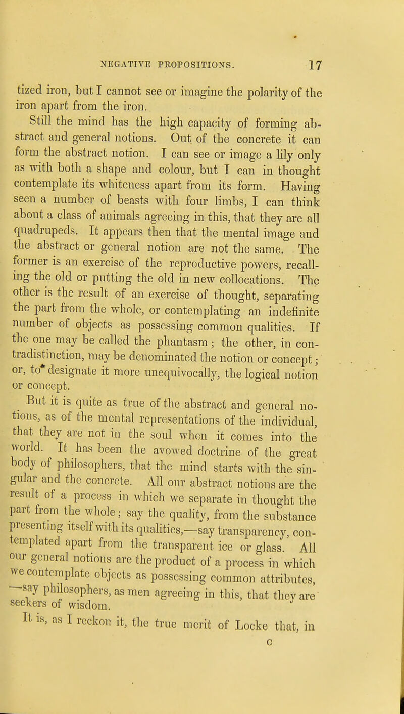 tized iron, but I cannot see or imagine the polarity of the iron apart from the iron. Still the mind has the high capacity of forming ab- stract and general notions. Out of the concrete it can form the abstract notion. I can see or image a hly only as with both a shape and colour, but I can in thought contemplate its wdiiteness apart from its form. Having seen a number of beasts with four limbs, I can think about a class of animals agreeing in this, that they are all quadrupeds. It appears then that the mental image and the abstract or general notion are not the same. The former is an exercise of the reproductive powers, recall- ing the old or putting the old in new collocations. The other is the result of an exercise of thought, separating the part from the whole, or contemplating an indefinite number of objects as possessing common qualities. If the one may be called the phantasm; the other, in con- tradistinction, may be denominated the notion or concept; or, to* designate it more unequivocally, the logical notion or concept. But it is quite as true of the abstract and general no- tions, as of the mental representations of the individual, that they are not in the soul when it comes into the world. It has been the avowed doctrine of the great body of philosophers, that the mind starts with the sin- gular and the concrete. All our abstract notions are the result of a process in which we separate in thought the part from the whole; say the quaHty, from the substance presentmg itself with its qualities,-say transparency, con- templated apart from the transparent ice or glass All our general notions are the product of a process in which we contemplate objects as possessing common attributes, say philosophers, as men agreeing in this, that they are seekers of wisdom. It is, as I reckon it, the true merit of Locke that, in