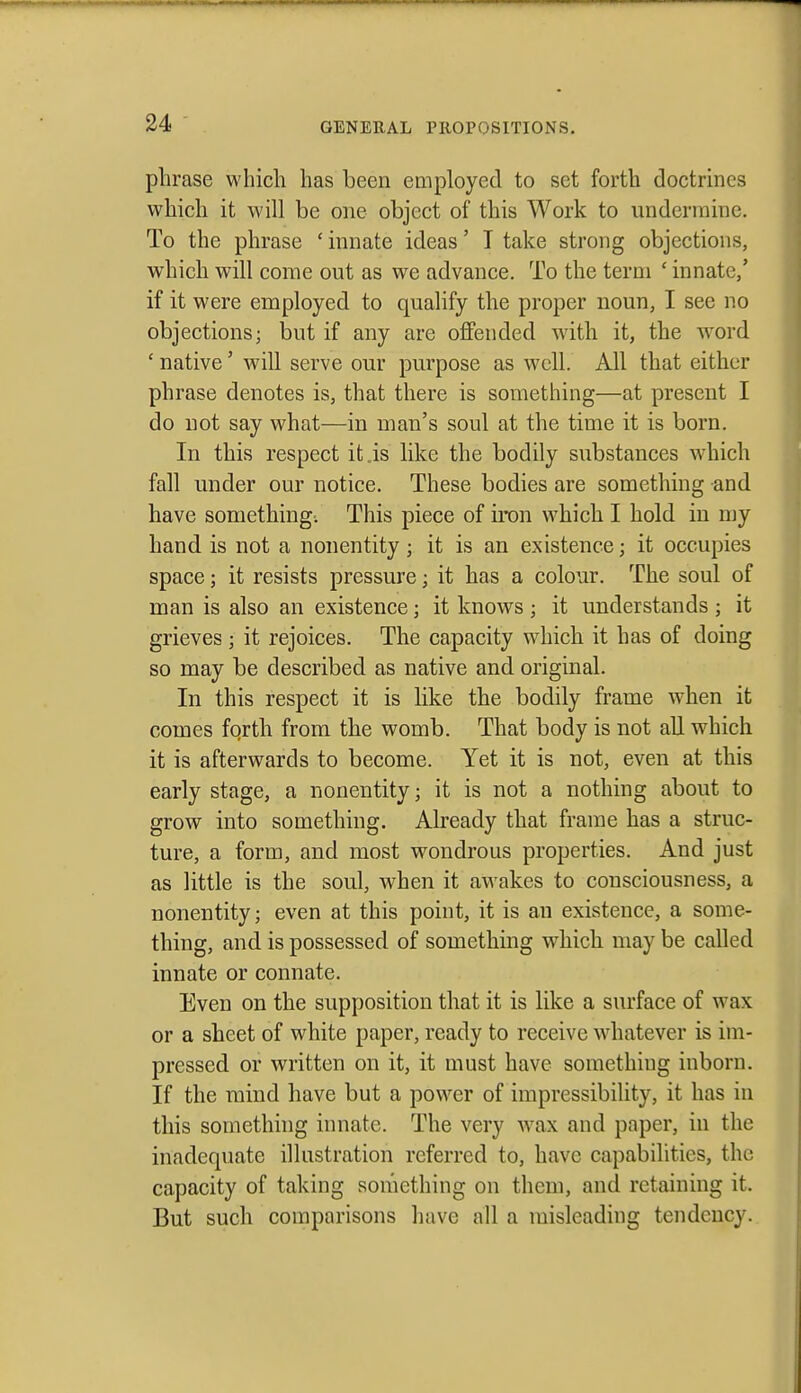 phrase which has been employed to set forth doctrines which it will be one object of this Work to undermine. To the phrase ' innate ideas' T take strong objections, which will come out as we advance. To the term ' innate,' if it were employed to qualify the proper noun, I see no objections; but if any are offended wdth it, the w^ord ' native' will serve our purpose as well. All that either phrase denotes is, that there is something—at present I do not say what—in man's soul at the time it is born. In this respect it is like the bodily substances w-hich fall under our notice. These bodies are something and have something; This piece of iron which I hold in njy hand is not a nonentity ; it is an existence; it occupies space; it resists pressure; it has a colour. The soul of man is also an existence; it knows ; it understands ; it grieves ; it rejoices. The capacity which it has of doing so may be described as native and original. In this respect it is Uke the bodily frame when it comes fqrth from the womb. That body is not all which it is afterwards to become. Yet it is not, even at this early stage, a nonentity; it is not a nothing about to grow into something. Already that frame has a struc- ture, a form, and most wondrous properties. And just as little is the soul, when it awakes to consciousness, a nonentity; even at this point, it is an existence, a some- thing, and is possessed of something w^hich may be called innate or connate. Even on the supposition that it is like a surface of wax or a sheet of white paper, ready to receive whatever is im- pressed or written on it, it must have something inborn. If the mind have but a power of impressibility, it has in this something innate. The very wm and paper, in the inadequate illustration referred to, have capabilities, the capacity of taking something on them, and retaining it. But such comparisons have all a misleading tendency.