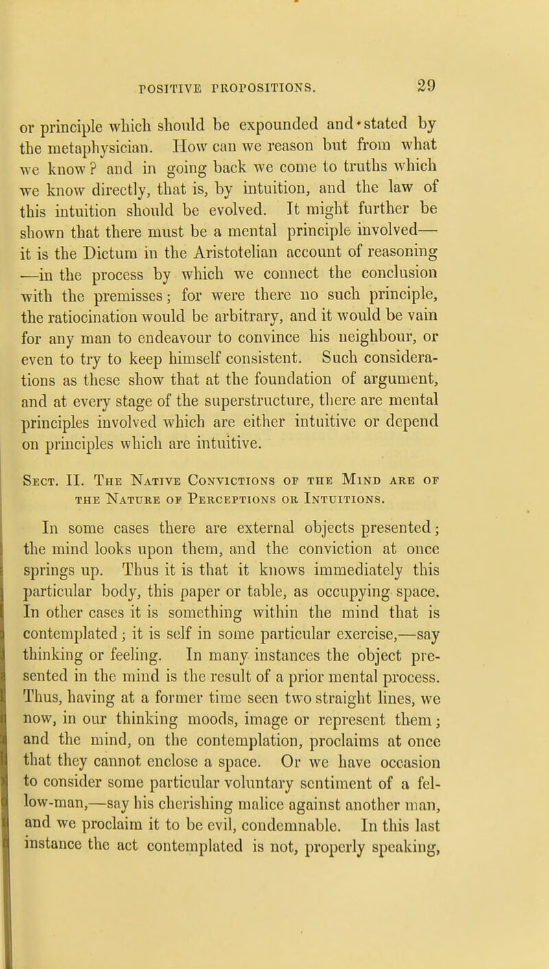 or principle wliicli should be expounded and*stated by the metaphysician. How can we reason but from what we know ? and in going back we come to truths which we know directly, that is, by intuition, and the law of this intuition should be evolved. It might further be shown that there must be a mental principle involved— it is the Dictum in the Aristotelian account of reasoning •—in the process by which we connect the conclusion with the premisses; for were there no such principle, the ratiocination would be arbitrary, and it would be vain for any man to endeavour to convince his neighbour, or even to try to keep himself consistent. Such considera- tions as these show that at the foundation of argument, and at every stage of the superstructure, there are mental principles involved which are either intuitive or depend on principles which are intuitive. Sect. II. The Native Convictions of the Mind are of THE Nature of Perceptions or Intifitions. In some cases there are external objects presented; the mind looks upon them, and the conviction at once springs up. Thus it is that it knows immediately this particular body, this paper or table, as occupying space. In other cases it is something within the mind that is contemplated; it is self in some particular exercise,—say thinking or feeling. In many instances the object pre- sented in the mind is the result of a prior mental process. Thus, having at a former time seen two straight lines, we now, in our thinking moods, image or represent them; and the mind, on the contemplation, proclaims at once that they cannot enclose a space. Or we have occasion to consider some particular voluntary sentiment of a fel- low-man,—say his cherishing malice against another man, and we proclaim it to be evil, condemnable. In this last instance the act contemplated is not, properly speaking.