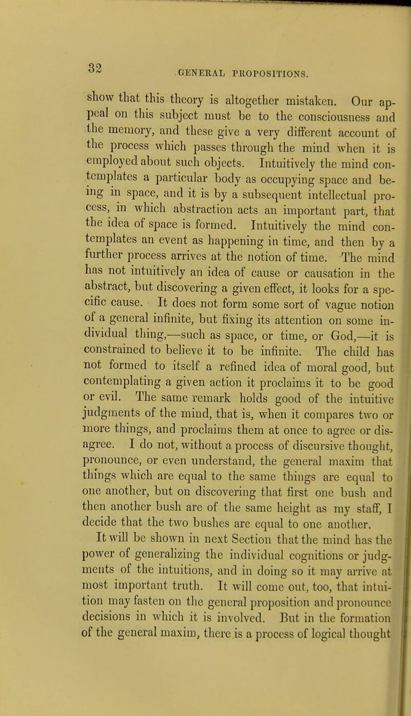 GENERAL PROPOSITIONS. show that this theory is altogether mistaken. Our ap- peal on this subject must be to the consciousness and the memory, and these give a very different account of the process which passes through the mind when it is employed about such objects. Intuitively the mind con- templates a particular body as occupying space and be- ing in space, and it is by a subsequent intellectual pro- cess, in which abstraction acts an important part, that the idea of space is formed. Intuitively the mind con- templates an event as happening in time, and then by a further process arrives at the notion of time. I'he mind has not intuitively an idea of cause or causation in the abstract, but discovering a given effect, it looks for a spe- cific cause. It does not form some sort of vague notion of a general infinite, but fixing its attention on some in- dividual thing,—such as space, or time, or God,—it is constrained to believe it to be infinite. The child has not formed to itself a refined idea of moral good, but contemplating a given action it proclaims it to be good or evil. The same remark holds good of the intuitive judgments of the mind, that is, when it compares two or more things, and proclaims them at once to agree or dis- agree. I do not, without a process of discursive thought, pronounce, or even understand, the general maxim that things which are equal to the same things are equal to one another, but on discovering that first one bush and then another bush are of the same height as my staff, I decide that the two bushes are equal to one another. It will be shown in next Section that the mind has the power of generahzing the individual cognitions or judg- ments of the intuitions, and in doing so it may arrive at most important truth. It will come out, too, that intui- tion may fasten on the general proposition and pronounce decisions in which it is involved. But in the formation of the general maxim, there is a process of logical thought