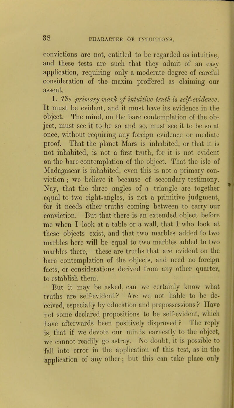 convictions are not, entitled to be regarded as intuitive, and these tests are such that they admit of an easy application, requiring only a moderate degree of careful consideration of the maxim proffered as claiming our assent. 1. The primary marJc of intuitive truth is self-evidence. It must be evident, and it must have its evidence in the object. The mind, on the bare contemplation of the ob- ject, must see it to be so and so, must see it to be so at once, without requiring any foreign evidence or mediate proof. That the planet Mars is inhabited, or that it is not inhabited, is not a first truth, for it is not evident on the bare contemplation of the object. That the isle of Madagascar is inhabited, even this is not a primary con- viction ; vre believe it because of secondary testimony. Nay, that the three angles of a triangle are together equal to two right-angles, is not a primitive judgment, for it needs other truths coming between to carry our conviction. But that there is an extended object before me when I look at a table or a wall, that I who look at these objects exist, and that two marbles added to two marbles here will be equal to two marbles added to two marbles there,—these are truths that are evident on the bare contemplation of the objects, and need no foreign facts, or considerations derived from any other quarter, to establish them. But it may be asked, can we certainly know what truths are self-evident? Are we not liable to be de- ceived, especially by education and prepossessions ? Have not some declared propositions to be self-evident, which have afterwards been positively disproved ? The reply is, that if we devote our minds earnestly to the object, we cannot readily go astray. No doubt, it is possible to fall into error in the application of this test, as in the application of any other; but this can take place only