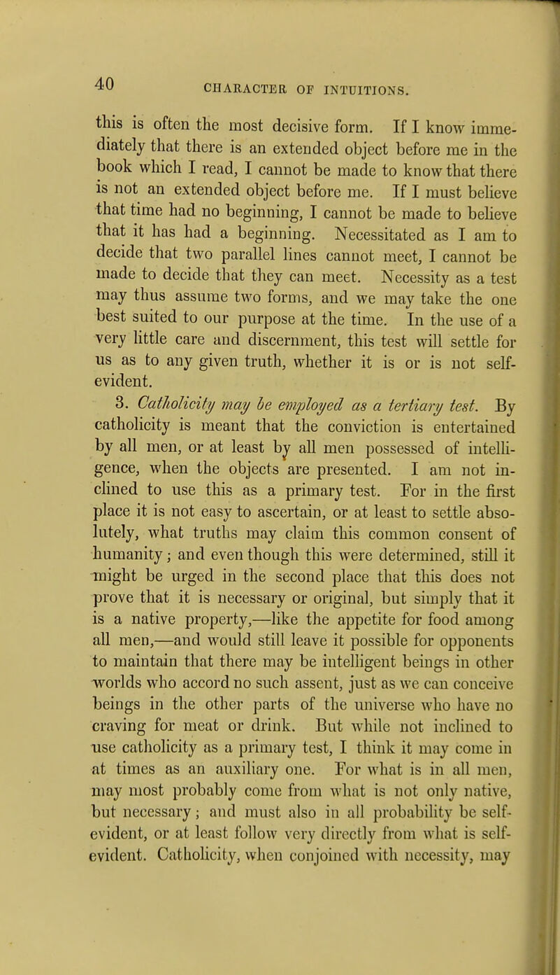 this is often the most decisive form. If I know imme- diately that there is an extended object before me in the book which I read, I cannot be made to know that there is not an extended object before me. If I must beheve that time had no beginning, I cannot be made to beheve that it has had a beginning. Necessitated as I am to decide that two parallel lines cannot meet, I cannot be made to decide that they can meet. Necessity as a test may thus assume two forms, and we may take the one best suited to our purpose at the time. In the use of a very httle care and discernment, this test will settle for us as to any given truth, whether it is or is not self- evident. 3. Catholicity may he em/ployed as a tertiary test. By catholicity is meant that the conviction is entertained by all men, or at least by all men possessed of intelh- gence, when the objects are presented. I am not in- cHned to use this as a primary test. For in the first place it is not easy to ascertain, or at least to settle abso- lutely, what truths may claim this common consent of humanity; and even though this were determined, still it might be urged in the second place that this does not prove that it is necessary or original, but simply that it is a native property,—like the appetite for food among all men,—and would still leave it possible for opponents to maintain that there may be intelligent beings in other worlds who accord no such assent, just as we can conceive beings in the other parts of the universe who have no craving for meat or drink. But while not inclined to use catholicity as a primary test, I think it may come in at times as an auxiliary one. For what is in all men, may most probably come from what is not only native, but necessary; and must also in all probability be self- evident, or at least follow very directly from what is self- evident. Catholicity, when conjoined with necessity, may