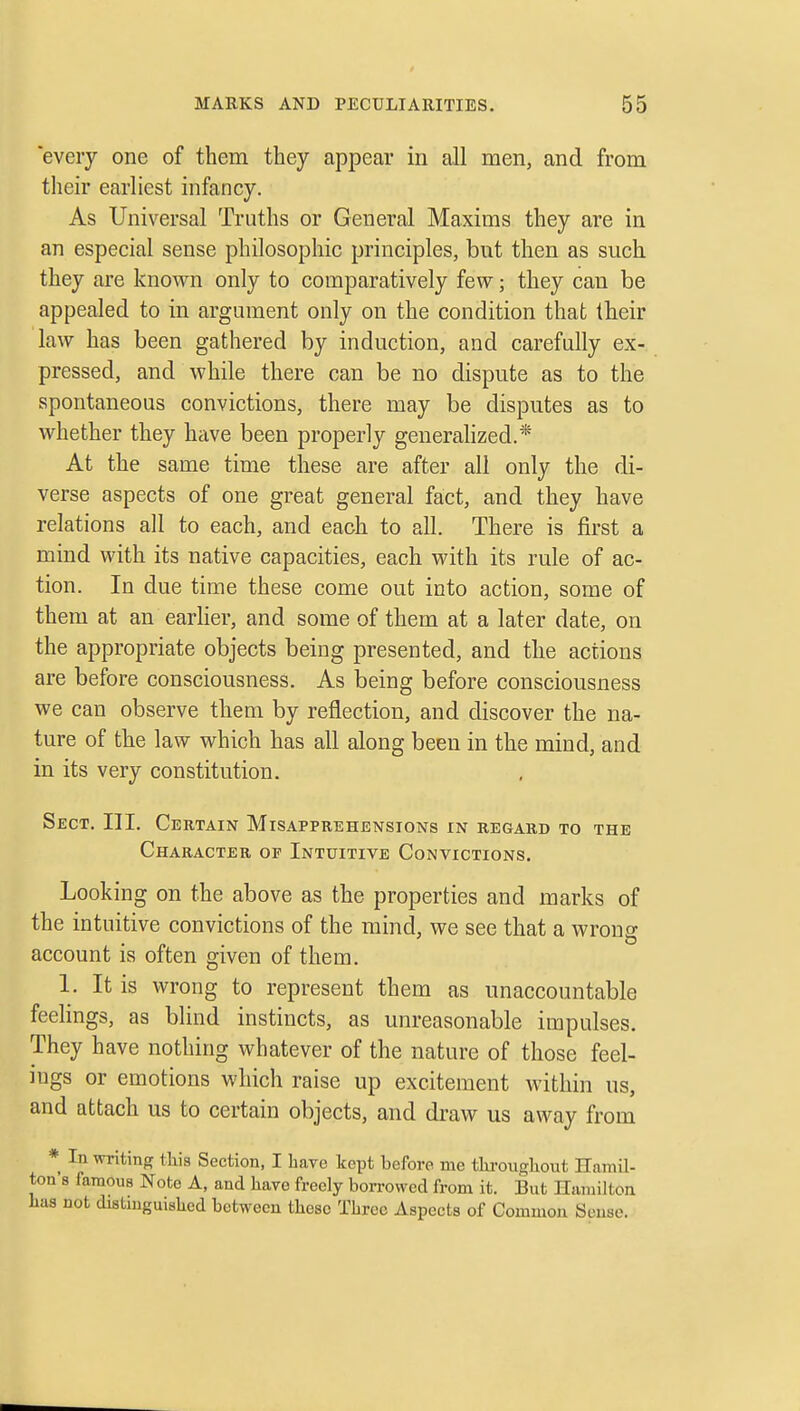 every one of them they appear in all men, and from their earliest infancy. As Universal Truths or General Maxims they are in an especial sense philosophic principles, but then as such they are known only to comparatively few; they can be appealed to in argument only on the condition that their law has been gathered by induction, and carefully ex- pressed, and while there can be no dispute as to the spontaneous convictions, there may be disputes as to whether they have been properly geuerahzed.* At the same time these are after all only the di- verse aspects of one great general fact, and they have relations all to each, and each to all. There is first a mind with its native capacities, each with its rule of ac- tion. In due time these come out into action, some of them at an earher, and some of them at a later date, on the appropriate objects being presented, and the actions are before consciousness. As being before consciousness we can observe them by reflection, and discover the na- ture of the law which has all along been in the mind, and in its very constitution. Sect. III. Certain Misapprehensions in regard to the Character of Intuitive Convictions. Looking on the above as the properties and marks of the intuitive convictions of the mind, we see that a wrong account is often given of them. 1. It is wrong to represent them as unaccountable feelings, as blind instincts, as unreasonable impulses. They have nothing whatever of the nature of those feel- ings or emotions wliicli raise up excitement within us, and attach us to certain objects, and draw us away from * In writing this Section, I have kept before me tlu-ougliout Hamil- ton's famous Note A, and have freely borrowed from it. But Hamilton Las not distinguished between these Three Aspects of Common Sense.