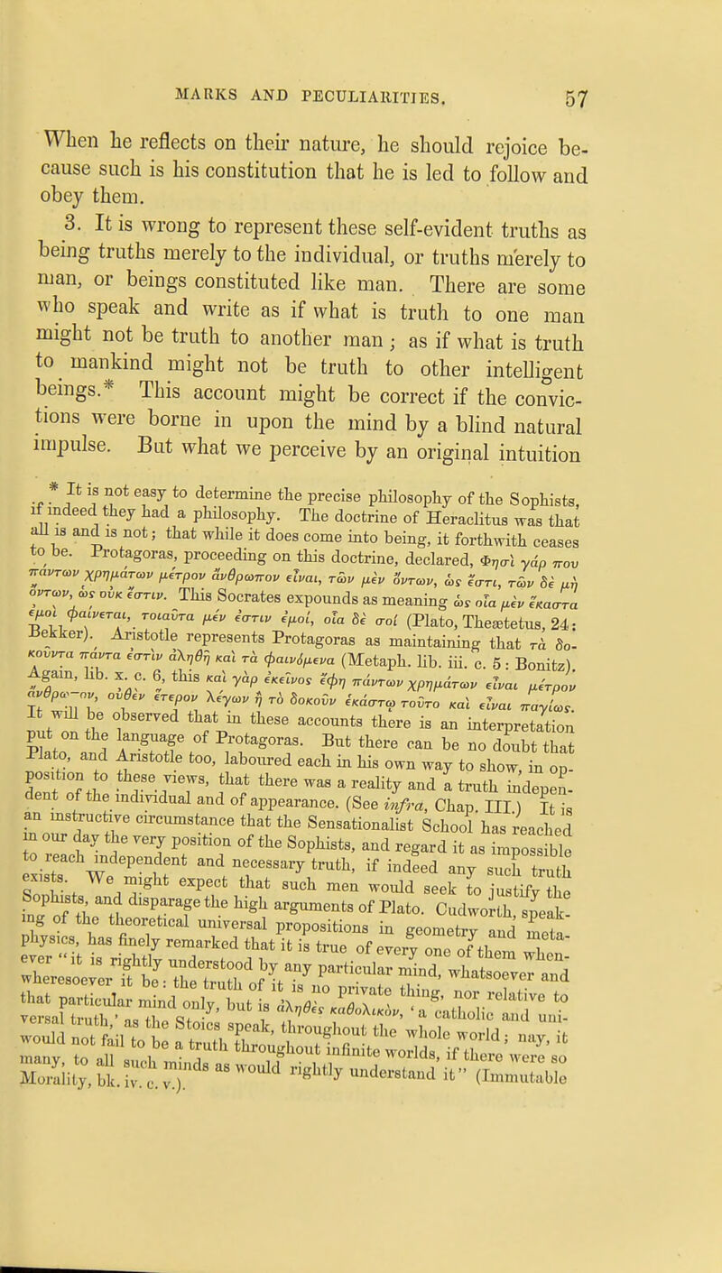 When he reflects on theii* nature, he should rejoice be- cause such is his constitution that he is led to follow and obey them. 3. It is wrong to represent these self-evident truths as being truths merely to the individual, or truths merely to man, or beings constituted like man. There are some who speak and write as if what is truth to one man might not be truth to another man ; as if what is truth to mankind might not be truth to other inteUigent beings.* This account might be correct if the convic- tions were borne in upon the mind by a blind natural impulse. But what we perceive by an original intuition * if ^ot easy to determine the precise pMlosophy of the Sophists. If indeed they had a phUosophy. The doctrine of Heraclitus was that all 18 and is not; that while it does come into being, it forthwith ceases to be. Protagoras, proceeding on this doctrine, declared, ^r,al ydp nov navrcou xpwarcc. /.hpov S.dpcoTrov elva,, rS>u f.ev Svrcov, is ?crr., rS,v de ah ovrco. 0,. ovK e,rrcu. This Socrates expounds as meaning ola t^h ^Kaara ^^oc cpacv^ra,, roiaHra ^iv iar.v ef^ol, ola 8^ aci (Plato, The^tetus, 24: iiekker).^ Aristotle represents Protagoras as maintaining that r<i So- Koy,ra navra i<rr\v dXrjdi^ Ka\ rd <^a..^^em (Metaph. lib. iii. c. 5 : Bonitz) Again, hb. X^c. 6 this <a\ ydp eV.T.o. i'cf>r, ndvro>vxpwir<ov ,hac p.irpou It wiU be Observed that in these accounts there is an interpretation put on the language of Protagoras. But there can be no doubt that Plato, and Aristotle too, laboured each in his own way to show, in op dent oTh T- TT' f f ''^^^^ ^ ^'^''^ - indepen- dent of the mdmdual and of appearance. (See infra. Chap. Ill) It is an mstrucfave circtmistance that the Sensationalist School has reached m our day the very positiou of the Sophists, and regard it as impose to reach independent and necessary tmth, if indeed any such truth ex,sts. We might expect that such men would seek lo justify the Sophists and disparage the high arguments of Plato. CudwoJ^h sjelk ing of the theoretical universal propositions in geometry Ind meta' wheresoever f be ^'^'^^ ^^t— Zlli:;S.re.vT g^y understand it (Imltbi: