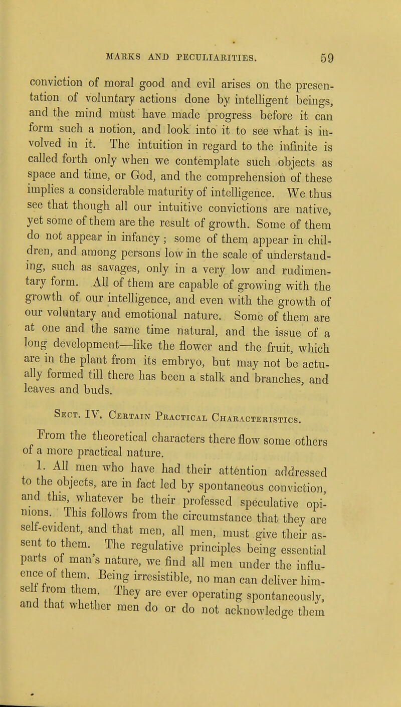 conviction of moral good and evil arises on the presen- tation of voluntary actions done by intelligent beings, and the mind must have made progress before it can form such a notion, and look into it to see what is in- volved in it. The intuition in regard to the infinite is called forth only when we contemplate such objects as space and time, or God, and the comprehension of these implies a considerable maturity of intelligence. We thus see that though all our intuitive convictions are native, yet some of them are the result of growth. Some of them do not appear in infancy ; some of them appear in chil- dren, and among persons low in the scale of understand- ing, such as savages, only in a very low and rudimen- tary form. All of them are capable of growing with the growth of our intelligence, and even with the growth of our voluntary and emotional nature. Some of them are at one and the same time natural, and the issue of a long development—like the flower and the fruit, which are in the plant from its embryo, but may not be actu- ally formed till there has been a stalk and branches, and leaves and buds. Sect. IV. Certain Practical Characteristics. From the theoretical characters there flow some others of a more practical nature. 1. All men who have had their attention addressed to the objects, are in fact led by spontaneous conviction and this, whatever be their professed speculative opi- nions. This follows from the circumstance that they are self-evident, and that men, all men, must give their as- sent to them. The regulative principles being essential parts of man s nature, we find all men under the influ- ence of them. Being irresistible, no man can dehver him- sel from them They are ever operating spontaneously, and that whether men do or do not acknowledge them