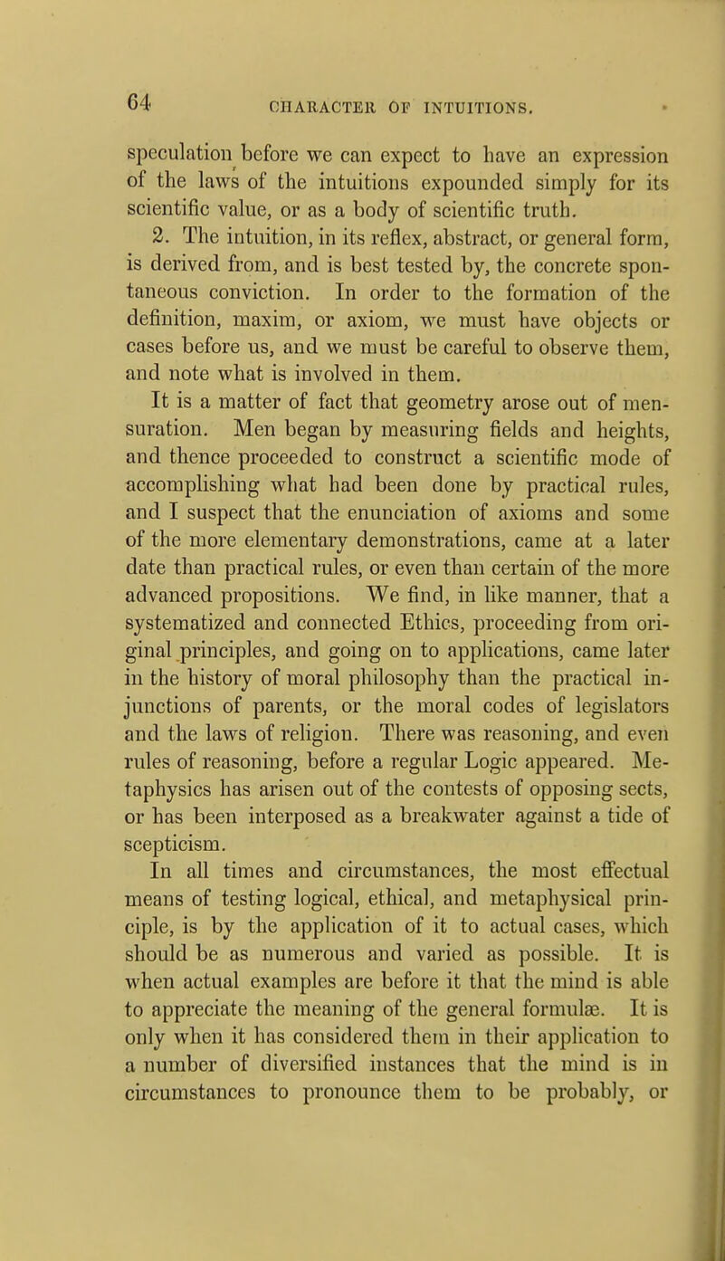 speculation before we can expect to have an expression of the laws of the intuitions expounded simply for its scientific value, or as a body of scientific truth. 2. The intuition, in its reflex, abstract, or general form, is derived from, and is best tested by, the concrete spon- taneous conviction. In order to the formation of the definition, maxim, or axiom, we must have objects or cases before us, and we must be careful to observe them, and note what is involved in them. It is a matter of fact that geometry arose out of men- suration. Men began by measuring fields and heights, and thence proceeded to construct a scientific mode of accomplishing what had been done by practical rules, and I suspect that the enunciation of axioms and some of the more elementary demonstrations, came at a later date than practical rules, or even than certain of the more advanced propositions. We find, in like manner, that a systematized and connected Ethics, proceeding from ori- ginal principles, and going on to applications, came later in the history of moral philosophy than the practical in- junctions of parents, or the moral codes of legislators and the laws of religion. There was reasoning, and even rules of reasoning, before a regular Logic appeared. Me- taphysics has arisen out of the contests of opposing sects, or has been interposed as a breakwater against a tide of scepticism. In all times and circumstances, the most efiectual means of testing logical, ethical, and metaphysical prin- ciple, is by the application of it to actual cases, which should be as numerous and varied as possible. It is when actual examples are before it that the mind is able to appreciate the meaning of the general formulae. It is only when it has considered them in their application to a number of diversified instances that the mind is in circumstances to pronounce them to be probably, or