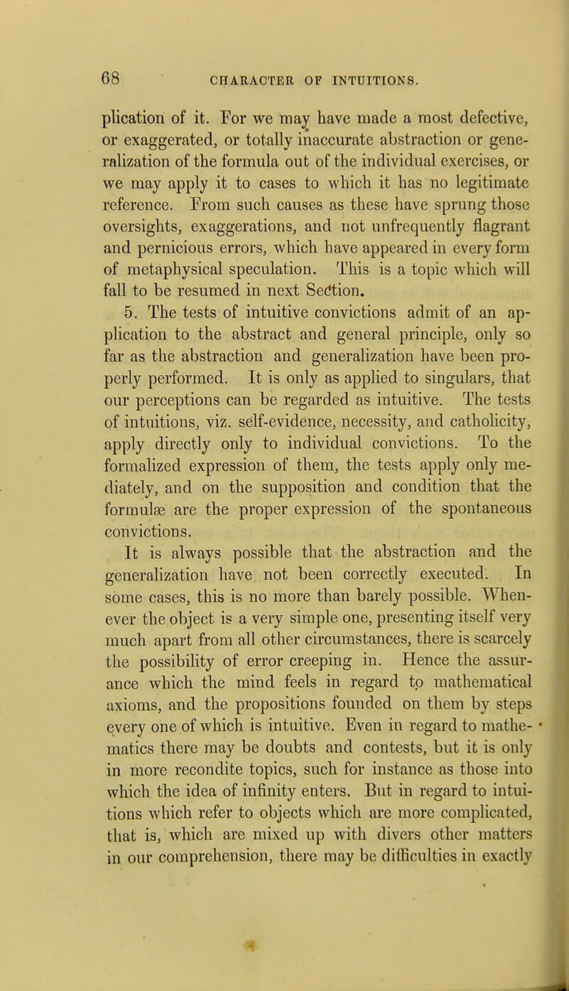 plication of it. Eor we may have made a most defective, or exaggerated, or totally inaccurate abstraction or gene- ralization of the formula out of the individual exercises, or we may apply it to cases to which it has no legitimate reference. From such causes as these have sprung those oversights, exaggerations, and not unfrequently flagrant and pernicious errors, which have appeared in every form of metaphysical speculation. This is a topic which will fall to be resumed in next SecJtion. 5. The tests of intuitive convictions admit of an ap- plication to the abstract and general principle, only so far as the abstraction and generalization have been pro- perly performed. It is only as applied to singulars, that our perceptions can be regarded as intuitive. The tests of intuitions, viz. self-evidence, necessity, and catholicity, apply directly only to individual convictions. To the formalized expression of them, the tests apply only me- diately, and on the supposition and condition that the formulae are the proper expression of the spontaneous convictions. It is always possible that the abstraction and the generalization have not been correctly executed. In some cases, this is no more than barely possible. When- ever the object is a very simple one, presenting itself very much apart from all other circumstances, there is scarcely the possibility of error creeping in. Hence the assur- ance which the mind feels in regard to mathematical axioms, and the propositions founded on them by steps every one of which is intuitive. Even in regard to raathe- • matics there may be doubts and contests, but it is only in more recondite topics, such for instance as those into which the idea of infinity enters. But in regard to intui- tions which refer to objects which are more complicated, that is, which are mixed up with divers other matters in our comprehension, there may be difficulties in exactly