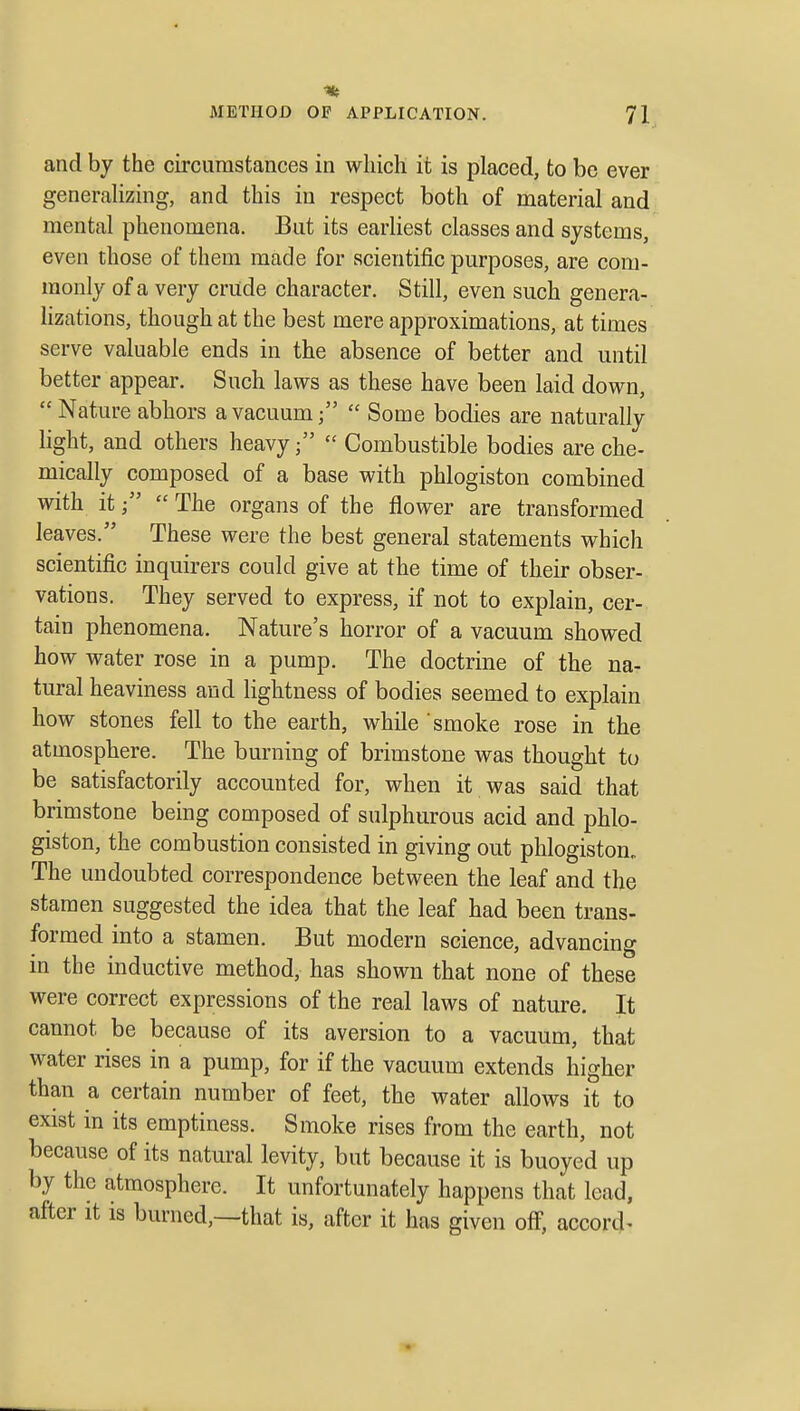 and by the circumstances in which it is placed, to be ever generalizing, and this in respect both of material and mental phenomena. But its earliest classes and systems, even those of them made for scientific purposes, are com- monly of a very crude character. Still, even such genera- lizations, though at the best mere approximations, at times serve valuable ends in the absence of better and until better appear. Such laws as these have been laid down, Nature abhors a vacuum;  Some bodies are naturally light, and others heavy;  Combustible bodies are che- mically composed of a base with phlogiston combined with it;  The organs of the flower are transformed leaves. These were the best general statements which scientific inquirers could give at the time of their obser- vations. They served to express, if not to explain, cer- tain phenomena. Nature's horror of a vacuum showed how water rose in a pump. The doctrine of the na- tural heaviness and lightness of bodies seemed to explain how stones fell to the earth, while smoke rose in the atmosphere. The burning of brimstone was thought to be satisfactorily accounted for, when it was said that brimstone being composed of sulphurous acid and phlo- giston, the combustion consisted in giving out phlogiston^ The undoubted correspondence between the leaf and the stamen suggested the idea that the leaf had been trans- formed into a stamen. But modern science, advancing in the inductive method, has shown that none of these were correct expressions of the real laws of nature. It cannot be because of its aversion to a vacuum, that water rises in a pump, for if the vacuum extends higher than a certain number of feet, the water allows it to exist in its emptiness. Smoke rises from the earth, not because of its natural levity, but because it is buoyed up by the atmosphere. It unfortunately happens that lead, after it is burned,—that is, after it has given off, accord^