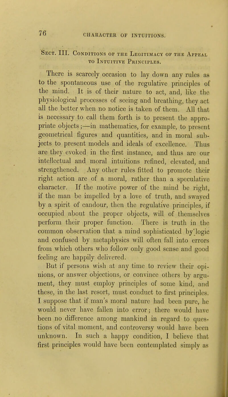Sect. III. Conditions of the Legitimacy of the Appeal TO Intuitive Pkinciples. There is scarcely occasion to lay down any rules as to the spontaneous use of the regulative principles of the mind. It is of their nature to act, and, like the physiological processes of seeing and breathing, they act all the better when no notice is taken of them. All that is necessary to call them forth is to present the appro- priate objects;—in mathematics, for example, to present geometrical figures and quantities, and in moral sub- jects to present models and ideals of excellence. Thus are they evoked in the first instance, and thus are our intellectual and moral intuitions refined, elevated, and strengthened. Any other rules fitted to promote their right action are of a moral, rather than a speculative character. If the motive power of the mind be right, if the man be impelled by a love of truth, and swayed by a spirit of candour, then the regulative principles, if occupied about the proper objects, will of themselves perform their proper function. There is truth in the common observation that a mind sophisticated by'logic and confused by metaphysics will often fall into errors from which others who follow only good sense and good feeling are happily delivered. But if persons wish at any time to review their opi- nions, or answer objections, or convince others by argu- ment, they must employ principles of some kind, and these, in the last resort, must conduct to first principles. I suppose that if man's moral nature had been pure, he would never have fallen into error; there would have been no difference among mankind in regard to ques- tions of vital moment, and controversy would have been unknown. In such a ha})py condition, I believe that first principles would have been contemplated simply as