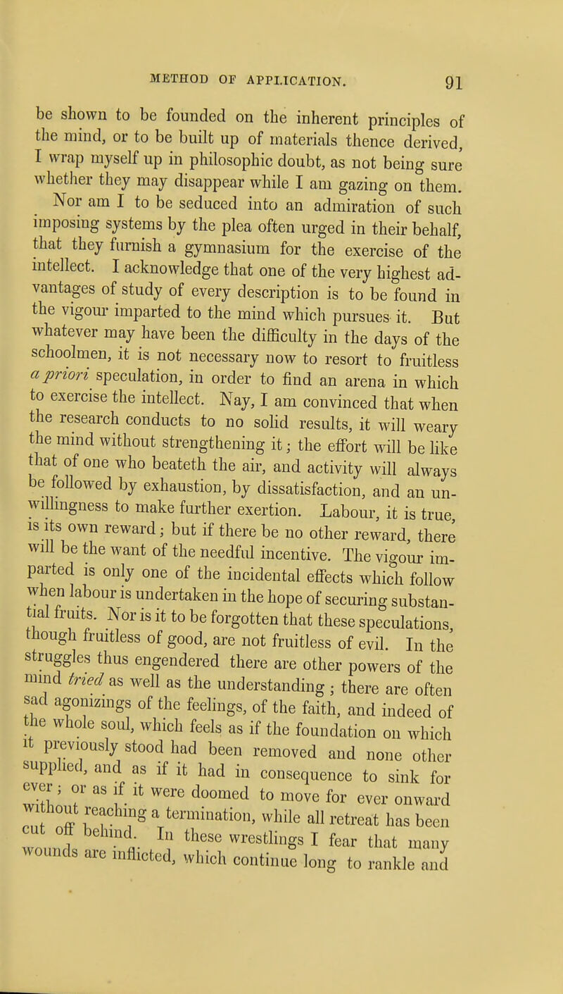 be shown to be founded on the inherent principles of the mind, or to be built up of materials thence derived, I wrap myself up in philosophic doubt, as not being sure whether they may disappear while I am gazing on them. Nor am I to be seduced into an admiration of such imposing systems by the plea often urged in their behalf, that they furnish a gymnasium for the exercise of the intellect. I acknowledge that one of the very highest ad- vantages of study of every description is to be found in the vigom- imparted to the mind which pursues it. But whatever may have been the difficulty in the days of the schoolmen, it is not necessary now to resort to fruitless a priori speculation, in order to find an arena in which to exercise the intellect. Nay, I am convinced that when the research conducts to no sohd results, it will weary the mind without strengthening it; the effort will be Hke that of one who beateth the air, and activity will always be followed by exhaustion, by dissatisfaction, and an un- willingness to make further exertion. Labour, it is true IS Its own reward; but if there be no other reward, there will be the want of the needful incentive. The vigour im- parted is only one of the incidental effects which follow when labour is undertaken in the hope of securing substan- tial fruits. Nor is it to be forgotten that these speculations, though fruitless of good, are not fruitless of evil. In the struggles thus engendered there are other powers of the mind tried as well as the understanding; there are often sad agonizmgs of the feelings, of the faith, and indeed of the whole soul, which feels as if the foundation on which It previously stood had been removed and none other supplied, and as if it had in consequence to sink for without reaching a termination, while all retreat has been cut off behmd. In these wrestlings I fear that many wounds are mflicted, which continue long to rankle and