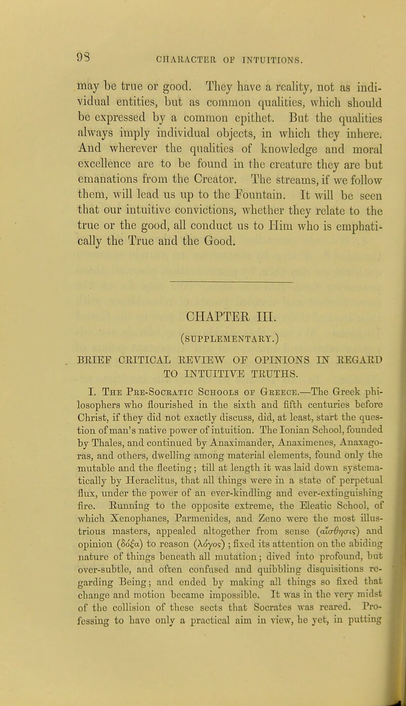 93 may be true or good. They have a reality, not as indi- vidual entities, but as common qualities, Avhieb should be expressed by a common epithet. But the qualities always imply individual objects, in which they inhere. And wherever the qualities of knowledge and moral excellence are to be found in the creature they are but emanations from the Creator. The streams, if we follow them, will lead us up to the Fountain. It will be seen that our intuitive convictions, whether they relate to the true or the good, all conduct us to Him who is emphati- cally the True and the Good. CHAPTER in. (supplementary.) BEIEF CEITICAL EEVIEW OF OPINIONS IN EEGAED TO INTUITIVE TEUTHS. I. The Pke-Socbatic Schools oi' Greece.—The Greek plii- losophers wlio flourished in the sixth and fifth ceutuiies before Christ, if they did not exactly discuss, did, at least, start the ques- tion of man's native power of intuition. The Ionian School, founded by Thales, and continued by Anaximauder, Anaximenes, Anaxago- ras, and others, dwelling among material elements, found only the mutable and the fleeting; till at length it was laid down systema- tically by Ileraclitus, that all things were in a state of perpetual flux, under the power of an ever-kindling and ever-extiuguisliing fire. Eunning to the opposite extreme, the Eleatic School, of which Xenophanes, Parmenides, and Zeno were the most illus- trious masters, appealed altogether from sense (ato-^T/ais) and opinion (So^a) to reason (Xoyos) ; fixed its attention on the abiding nature of things beneath all mutation; dived into profound, but over-subtle, and often confused and quibbling disquisitions re- garding Being; and ended b}^ makiug all things so fixed tliat change and motion became impossible. It was in the very midst of the collision of these sects that Socrates was reared. Pro- fessing to have only a practical aim in view, he yet, in putting J