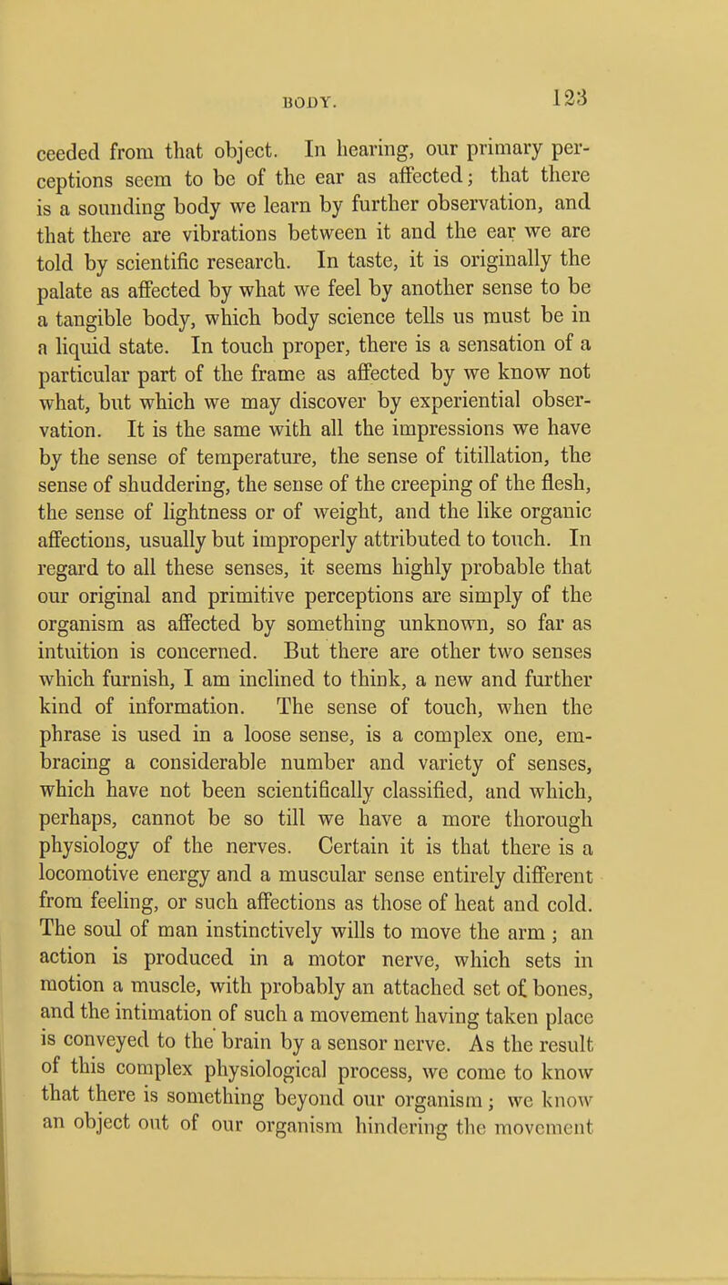 ceeded from that object. In hearing, our primary per- ceptions seem to be of the ear as affected; that there is a sounding body we learn by further observation, and that there are vibrations between it and the ear we are told by scientific research. In taste, it is originally the palate as affected by what we feel by another sense to be a tangible body, which body science tells us must be in a liquid state. In touch proper, there is a sensation of a particular part of the frame as affected by we know not what, but which we may discover by experiential obser- vation. It is the same with all the impressions we have by the sense of temperature, the sense of titillation, the sense of shuddering, the sense of the creeping of the flesh, the sense of lightness or of weight, and the like organic affections, usually but improperly attributed to touch. In regard to all these senses, it seems highly probable that our original and primitive perceptions are simply of the organism as affected by something unknown, so far as intuition is concerned. But there are other two senses which furnish, I am inclined to think, a new and further kind of information. The sense of touch, when the phrase is used in a loose sense, is a complex one, em- bracing a considerable number and variety of senses, which have not been scientifically classified, and which, perhaps, cannot be so till we have a more thorough physiology of the nerves. Certain it is that there is a locomotive energy and a muscular sense entirely different from feeHng, or such affections as those of heat and cold. The soul of man instinctively wills to move the arm; an action is produced, in a motor nerve, which sets in motion a muscle, with probably an attached set of bones, and the intimation of such a movement having taken place is conveyed to the brain by a sensor nerve. As the result of this complex physiological process, we come to know that there is something beyond our organism; we know an object out of our organism hindering the movement