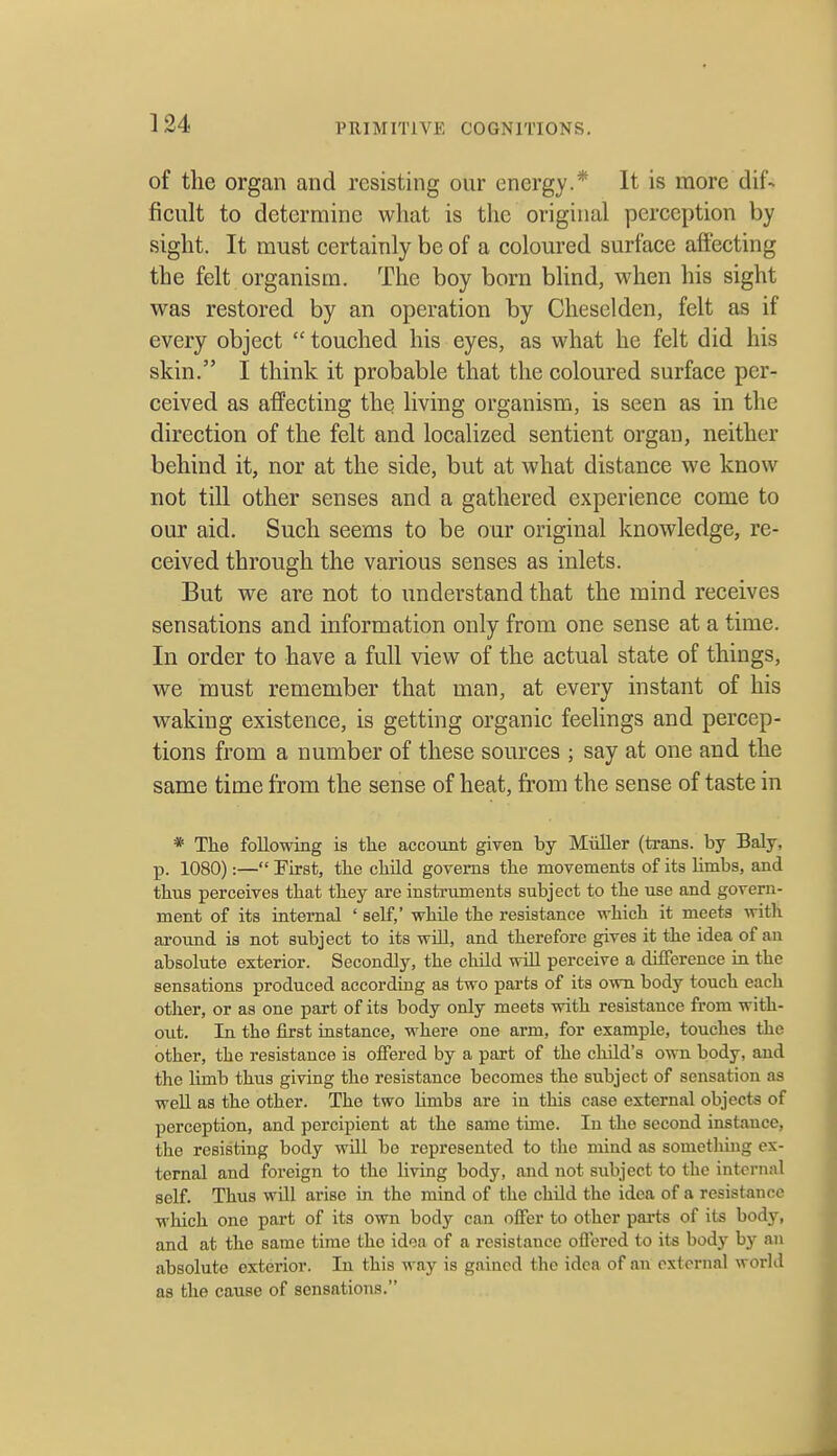 of the organ and resisting our energy.* It is more dif- ficult to determine wliat is the original perception by sight. It must certainly be of a coloured surface affecting the felt organism. The boy born blind, when his sight was restored by an operation by Cheselden, felt as if every object  touched his eyes, as what he felt did his skin. I think it probable that the coloured surface per- ceived as affecting the living organism, is seen as in the direction of the felt and localized sentient organ, neither behind it, nor at the side, but at what distance we know not till other senses and a gathered experience come to our aid. Such seems to be our original knowledge, re- ceived through the various senses as inlets. But we are not to understand that the mind receives sensations and information only from one sense at a time. In order to have a full view of the actual state of things, we must remember that man, at every instant of his waking existence, is getting organic feelings and percep- tions from a number of these sources ; say at one and the same time from the sense of heat, from the sense of taste in * The following is tke account given by Miiller (trans, by Baly, p. 1080):— First, the child goTems the movements of its limbs, and thus perceives that they are instruments subject to the use and govern- ment of its internal ' self,' while the resistance which it meets with around is not subject to its wlR, and therefore gives it the idea of an absolute exterior. Secondly, the child wiU perceive a difference in the sensations produced according as two parts of its own body touch each other, or as one part of its body only meets with resistance from with- out. In the first instance, where one arm, for example, touches the other, the resistance is offered by a part of the child's own body, and the limb thus giving the resistance becomes the subject of sensation as well as the other. The two Umbs are in this case external objects of perception, and percipient at the same time. lu the second instance, the resisting body will bo represented to the mind as something ex- ternal and foreign to the living body, and not subject to the internal self. Thus will arise in the mind of the child the idea of a resistance which one part of its own body can offer to other parts of its body, and at the same time the idea of a resistance offered to its body bj^ an absolute cxtei-ior. In this way is gained the idea of an external workl as the cause of sensations.