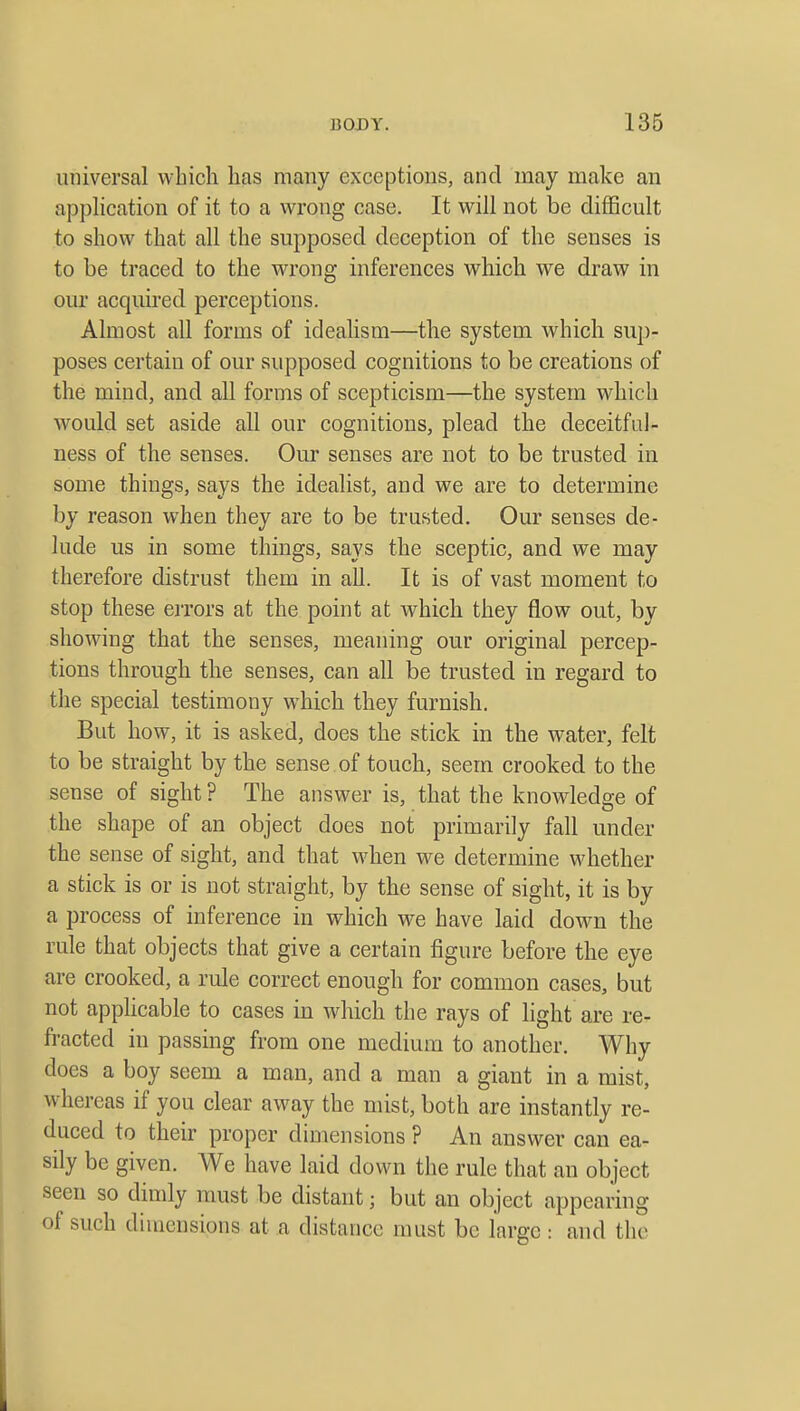 universal which has many exceptions, and may make an application of it to a wrong case. It will not be difficult to show that all the supposed deception of the senses is to be traced to the wrong inferences which we draw in our acquired perceptions. Almost all forms of idealism—the system which sup- poses certain of our supposed cognitions to be creations of the mind, and all forms of scepticism—the system which would set aside all our cognitions, plead the deceitful- ness of the senses. Our senses are not to be trusted in some things, says the idealist, and we are to determine by reason when they are to be trusted. Our senses de- lude us in some things, says the sceptic, and we may therefore distrust them in all. It is of vast moment to stop these errors at the point at which they flow out, by showing that the senses, meaning our original percep- tions through the senses, can all be trusted in regard to the special testimony which they furnish. But how, it is asked, does the stick in the water, felt to be straight by the sense of touch, seem crooked to the sense of sight ? The answer is, that the knowledge of the shape of an object does not primarily fall under the sense of sight, and that when we determine whether a stick is or is not straight, by the sense of sight, it is by a process of inference in which we have laid down the rule that objects that give a certain figure before the eye are crooked, a rule correct enough for common cases, but not applicable to cases in which the rays of light are re- fracted in passing from one medium to another. Why does a boy seem a man, and a man a giant in a mist, whereas if you clear away the mist, both are instantly re- duced to their proper dimensions ? An answer can ea- sily be given. We have laid down the rule that an object seen so dimly must be distant; but an object appearing of such diuiensions at a distance must be large : and the