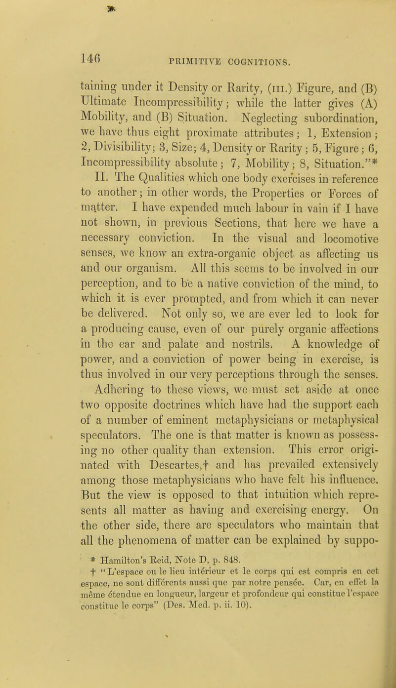 140 taining under it Density or Rarity, (iii.) Figure, and (B) Ultimate Incompressibility; while the latter gives (A) Mobility, and (B) Situation. Neglecting subordination, we have thus eight proximate attributes; 1, Extension; 2, Divisibility; 3, Size; 4, Density or Rarity; 5, Figure; 0, Incompressibility absolute; 7, Mobility; 8, Situation.* II. The Qualities which one body exercises in reference to another; in other words, the Properties or Forces of matter. I have expended much labour in vain if I have not shown, in previous Sections, that here we have a necessary conviction. In the visual and locomotive senses, we know an extra-organic object as affecting us and our organism. All this seems to be involved in our perception, and to be a native conviction of the mind, to which it is ever prompted, and from which it can never be delivered. Not only so, we are ever led to look for a producing cause, even of our purely organic affections in the ear and palate and nostrils. A knowledge of power, and a conviction of power being in exercise, is thus involved in our very perceptions through the senses. Adhering to these views, we must set aside at once two opposite doctrines which have had the support each of a number of eminent metaphysicians or metaphysical speculators. The one is that matter is known as possess- ing no other quality than extension. This error origi- nated with Descartes,f and has prevailed extensively among those metaphysicians who have felt his influence. But the view is opposed to that intuition which repre- sents all matter as having and exercising energy. On the other side, there are speculators who maintain that all the phenomena of matter can be explained by suppo- * Harailton's Eeid, Note D, p. 848. t L'espace ou le lieu int6rieur et le corps qui est compris en cet espace, no soni di ffercnts aussi que par notre pensee. Car, cn cflot la ni6me etendue en longueur, largeur et profondeur qui constituc resj)acc constituc le corps (Des. Med. p. ii. 10).