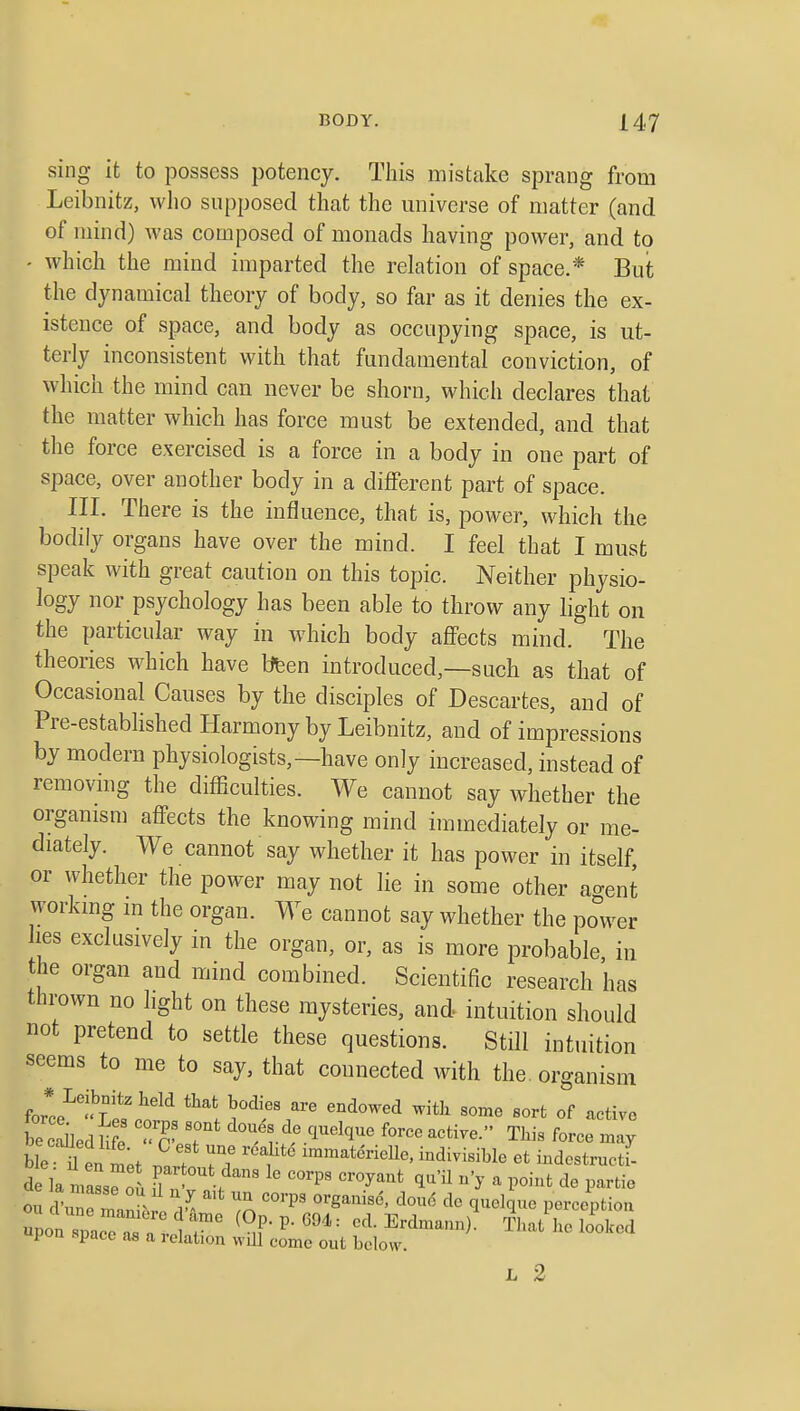 sing it to possess potency. This mistake sprang from Leibnitz, who supposed that the universe of matter (and of mind) was composed of monads having power, and to - which the mind imparted the relation of space.* Buit the dynamical theory of body, so far as it denies the ex- istence of space, and body as occupying space, is ut- terly inconsistent with that fundamental conviction, of which the mind can never be shorn, which declares that the matter which has force must be extended, and that the force exercised is a force in a body in one part of space, over another body in a diflFerent part of space. in. There is the influence, that is, poAver, which the bodily organs have over the mind. I feel that I must speak with great caution on this topic. Neither physio- logy nor psychology has been able to throw any light on the particular way in which body affects mind. The theories which have bfeen introduced,—such as that of Occasional Causes by the disciples of Descartes, and of Pre-established Harmony by Leibnitz, and of impressions by modern physiologists,—have only increased, instead of removmg the difficulties. We cannot say whether the organism affects the knowing mind immediately or me- diately. We cannot say whether it has power in itself or whether the power may not lie in some other agent workmg m the organ. We cannot say whether the power les exclusively in the organ, or, as is more probable, in the organ and mind combined. Scientific research has thrown no hght on these mysteries, and intuition should not pretend to settle these questions. Still intuition seems to me to say, that connected with the. organism fori''. Lil^tn?''t 1^ ^'^'^^^•^ °f -ti- be caUed H e 'T.T ^^^^^ff .^l^^l'J'^'' ^orce active. This force may ble n en met .It ''f ^^'^^terielle, indivisible et indestructJ ou I une man^> i d^ Tn '^''^^ ^'^'^ P^^^^i^ion upon space^i a J 7' ^^F' ^^^'^ ^^d^^-^)- That he looked pon space as a relation will come out below. L 2