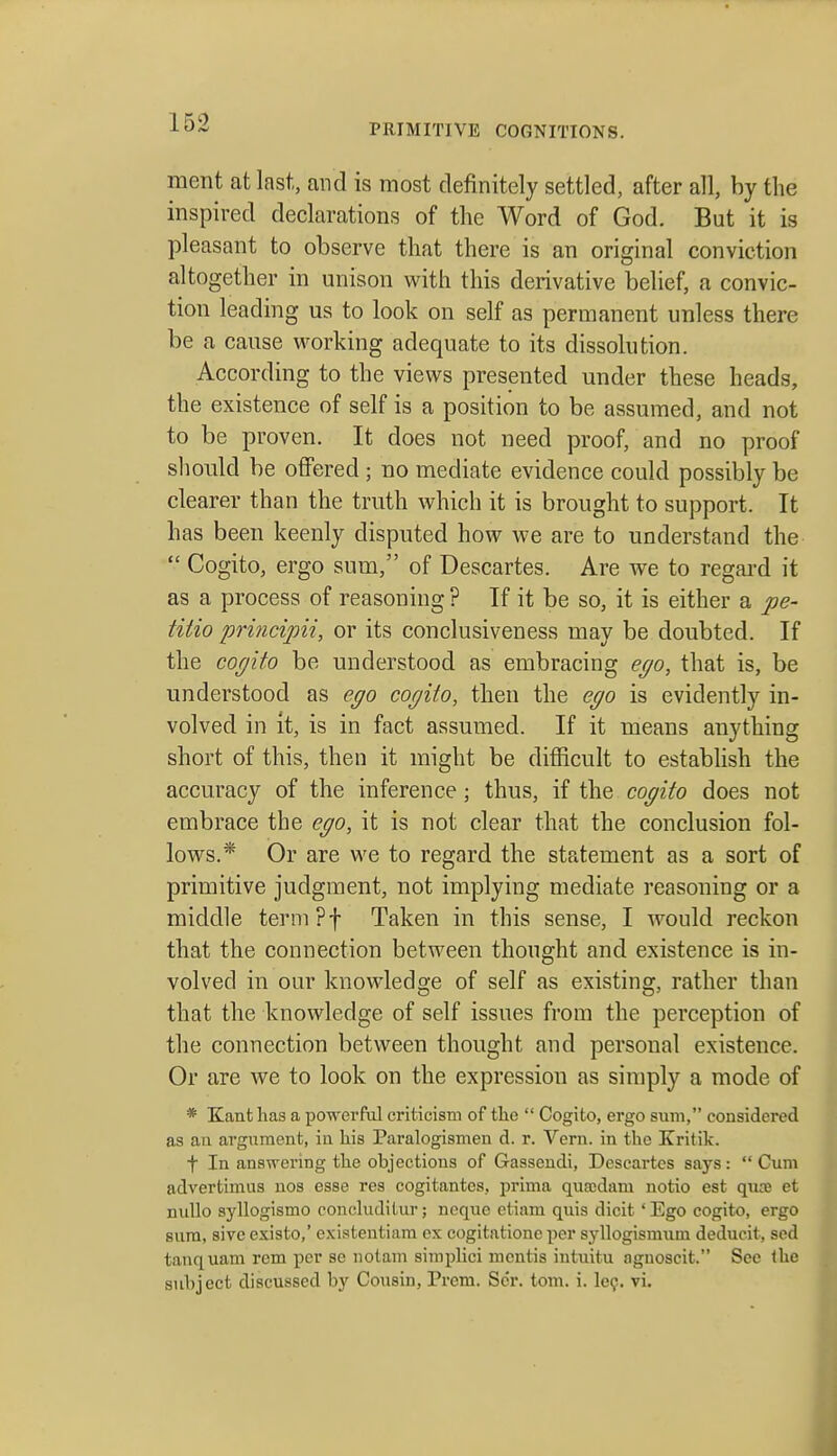 ment at last, and is most definitely settled, after all, by the inspired declarations of the Word of God. But it is pleasant to observe that there is an original conviction altogether in unison with this derivative belief, a convic- tion leading us to look on self as permanent unless there be a cause working adequate to its dissolution. According to the views presented under these heads, the existence of self is a position to be assumed, and not to be proven. It does not need proof, and no proof should be offered; no mediate evidence could possibly be clearer than the truth which it is brought to support. It has been keenly disputed how we are to understand the  Cogito, ergo sum, of Descartes. Are we to regard it as a process of reasoning ? If it be so, it is either a pe- titio principii, or its conclusiveness may be doubted. If the co(jito be understood as embracing eyo, that is, be understood as ego cogito, then the ego is evidently in- volved in it, is in fact assumed. If it means anything short of this, then it might be difficult to establish the accuracy of the inference; thus, if the cogito does not embrace the ego, it is not clear that the conclusion fol- lows.* Or are we to regard the statement as a sort of primitive judgment, not implying mediate reasoning or a middle termpf Taken in this sense, I Avould reckon that the connection betAveen thought and existence is in- volved in our knowledge of self as existing, rather than that the knowledge of self issues from the perception of the connection between thought and personal existence. Or are we to look on the expression as simply a mode of * Kant has a powerful criticism of the  Cogito, ergo sum, considered as an argument, in his Paralogismen d. r. Vern. in the Kritik. t In answering the objections of Gasseudi, Descartes says:  Cum advertimus nos esse res cogitantes, prima qua;dam notio est quie et nullo syllogismo concluditur; neque etiam quis dicit 'Ego cogito, ergo sura, sive esisto,' existentiam ex cogitationc per syllogismum deducit, sed tanquam rem per se iiotam simpHci mentis intuitu aguoscit. Sec Ihe subject discussed by Cousin, Prem. Scr. torn. i. le?. vi.