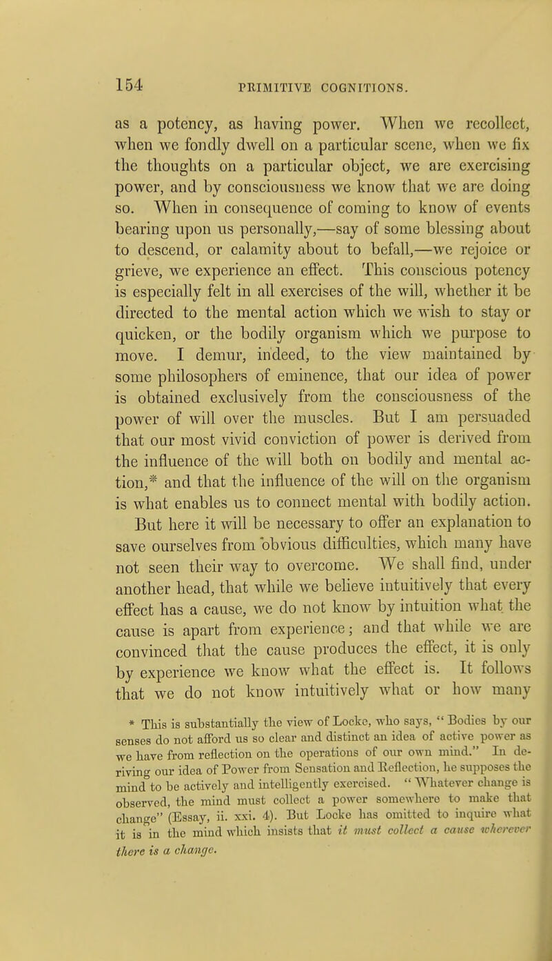 as a potency, as having power. When we recollect, when we fondly dwell on a particular scene, when we fix the thoughts on a particular object, we are exercising power, and by consciousness we know that we are doing so. When in consequence of coming to know of events bearing upon us personally,—say of some blessing about to descend, or calamity about to befall,—we rejoice or grieve, we experience an effect. This conscious potency is especially felt in all exercises of the will, whether it be directed to the mental action which we wish to stay or quicken, or the bodily organism which we pui'pose to move. I demur, indeed, to the view naaintained by some philosophers of eminence, that our idea of power is obtained exclusively from the consciousness of the power of will over the muscles. But I am persuaded that our most vivid conviction of power is derived from the influence of the will both on bodily and mental ac- tion,* and that the influence of the will on the organism is what enables us to connect mental with bodily action. But here it will be necessary to offer an explanation to save ourselves from obvious difficulties, which many have not seen their way to overcome. We shall find, under another head, that while we believe intuitively that every effect has a cause, we do not know by intuition what the cause is apart from experience; and that while we are convinced that the cause produces the effect, it is only by experience we know what the effect is. It follows that we do not know intuitively what or how many * This is substantially the view of Locke, wlio says,  Bodies by our senses do not afford us so clear and distinct an idea of active power as we bave from reflection on tbe operations of our own mind. In de- rivin'T our idea of Power from Sensation and Eeflection, be supposes tbe mind°to be actively and intelligently exercised.  Whatever change is observed, the mind must collect a power somewhere to make that change (Essay, ii. xxi. 4). But Locke has omitted to inquire what it is in tbe mind which insists that it must collect a cause wherever there is a change.