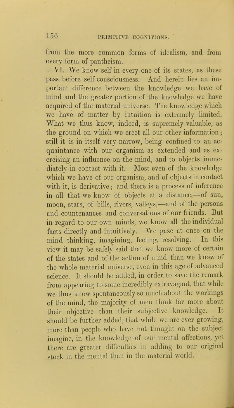 150 from the more common forms of idealism, and from every form of pantheism. VI. We know self in every one of its states, as these pass before self-consciousness. And herein lies an im- portant difference between the knowledge we have of mind and the greater portion of the knowledge we have acquired of the material universe. The knowledge which we have of matter by intuition is extremely limited. What we thus know, indeed, is supremely valuable, as the ground on which we erect all our other information; still it is in itself very narrow, being confined to an ac- quaintance with our organism as extended and as ex- ercising an influence on the mind, and to objects imme- diately in contact with it. Most even of the knowledge which we have of our organism, and of objects in contact with it, is derivative; and there is a process of inference in all that we know of objects at a distance,—of sun, moon, stars, of hills, rivers, valleys,—and of the persons and countenances and conversations of our friends. But in regard to our own minds, we know all the individual facts directly and intuitively. We gaze at once on the mind thinking, imagining, feeling, resolving. In this view it may be safely said that we know more of certain of the states and of the action of mind than we know of the whole material universe, even in this age of advanced science. It should be added, in order to save the remark from appearing to some incredibly extravagant, that while we thus know spontaneously so much about the workings of the mind, the majority of men think far more about their objective than their subjective knowledge. It should be further added, that while we are ever growing, more than people who have not thought on the subject imagine, in the knowledge of our mental affections, yet there are greater difficulties in adding to our original stock in the mental than in the material world.