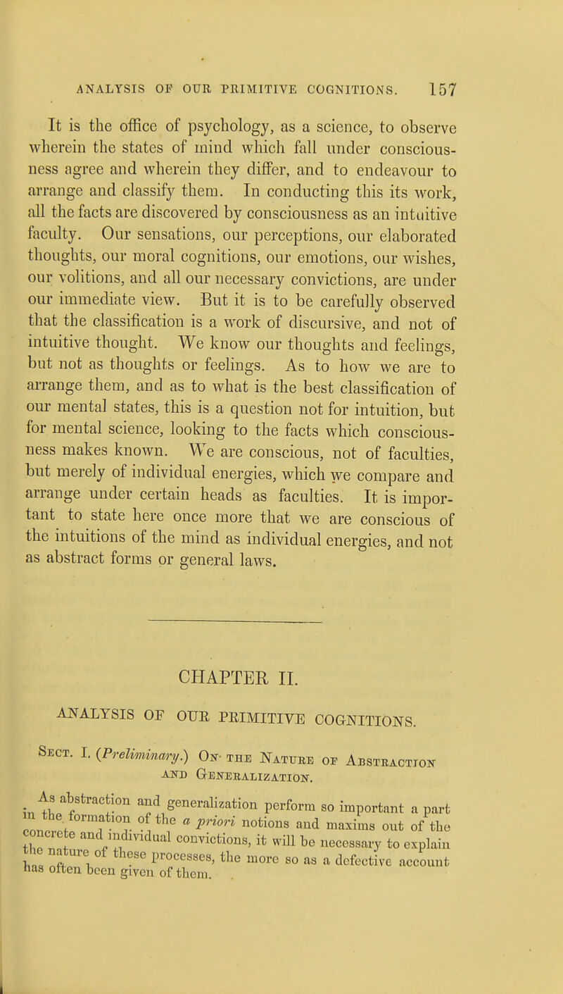 It is the office of psychology, as a science, to observe wherein the states of mind which fall under conscious- ness agree and wherein they differ, and to endeavour to arrange and classify them. In conducting this its work, all the facts are discovered by consciousness as an intuitive faculty. Our sensations, our perceptions, our elaborated thoughts, our moral cognitions, our emotions, our wishes, our volitions, and all our necessary convictions, are under our immediate view. But it is to be carefully observed that the classification is a work of discursive, and not of intuitive thought. We know our thoughts and feelings, but not as thoughts or feelings. As to how we are to arrange them, and as to what is the best classification of our mental states, this is a question not for intuition, but for mental science, looking to the facts which conscious- ness makes known. We are conscious, not of faculties, but merely of individual energies, which we compare and arrange under certain heads as faculties. It is impor- tant to state here once more that we are conscious of the intuitions of the mind as individual energies, and not as abstract forms or general laws. CHAPTER II. ANALYSIS OF OUR PEIMITIVE COGNITIONS. Sect. I. {Preliminary.) Qj^- this Natuee oj? AiBSTRACTioif AND GrENEKALIZATION. As abstraction and generalization perform so important a part concr!^^? 1- ^ ' P'''' ^'^^ ^^^ ^^^^^^^ of he '^Vl ''^'^ convictions, it will be necessary to explain W ^ff 1 ' V^ooe,,^,, the more so as a defective account has otten been given of them.