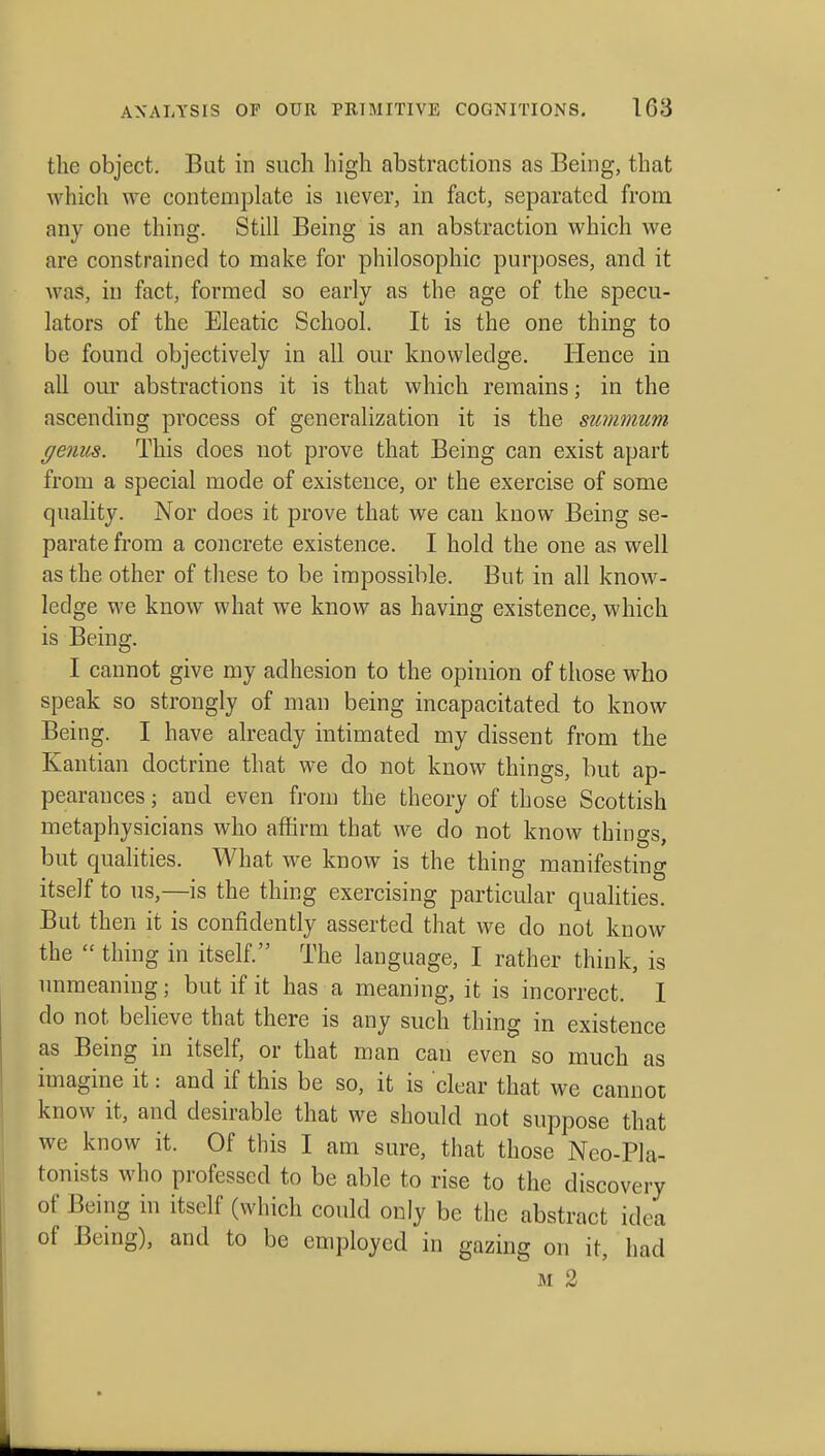 the object. But in such high abstractions as Being, that which we contemplate is never, in fact, separated from any one thing. Still Being is an abstraction which we are constrained to make for philosophic purposes, and it was, in fact, formed so early as the age of the specu- lators of the Eleatic School. It is the one thing to be found objectively in all our knowledge. Hence in all our abstractions it is that which remains; in the ascending process of generalization it is the swnmum ge7ms. This does not prove that Being can exist apart from a special mode of existence, or the exercise of some quality. Nor does it prove that we can know Being se- parate from a concrete existence. I hold the one as well as the other of these to be impossible. But in all know- ledge we know what we know as having existence, which is Being. I cannot give my adhesion to the opinion of those who speak so strongly of man being incapacitated to know Being. I have already intimated my dissent from the Kantian doctrine that we do not know things, but ap- pearances ; and even from the theory of those Scottish metaphysicians who affirm that we do not know things, but qualities. What we know is the thing manifesting itself to us,—is the thing exercising particular qualities. But then it is confidently asserted that we do not know the  thing in itself. The language, I rather think, is unmeaning; but if it has a meaning, it is incorrect. I do not believe that there is any such thing in existence as Being in itself, or that man can even so much as imagine it: and if this be so, it is clear that we cannot know it, and desirable that we should not suppose that we know it. Of this I am sure, that those Neo-Pla- tonists who professed to be able to rise to the discovery of Being in itself (which could only be the abstract idea of Being), and to be employed in gazing on it, had M 2