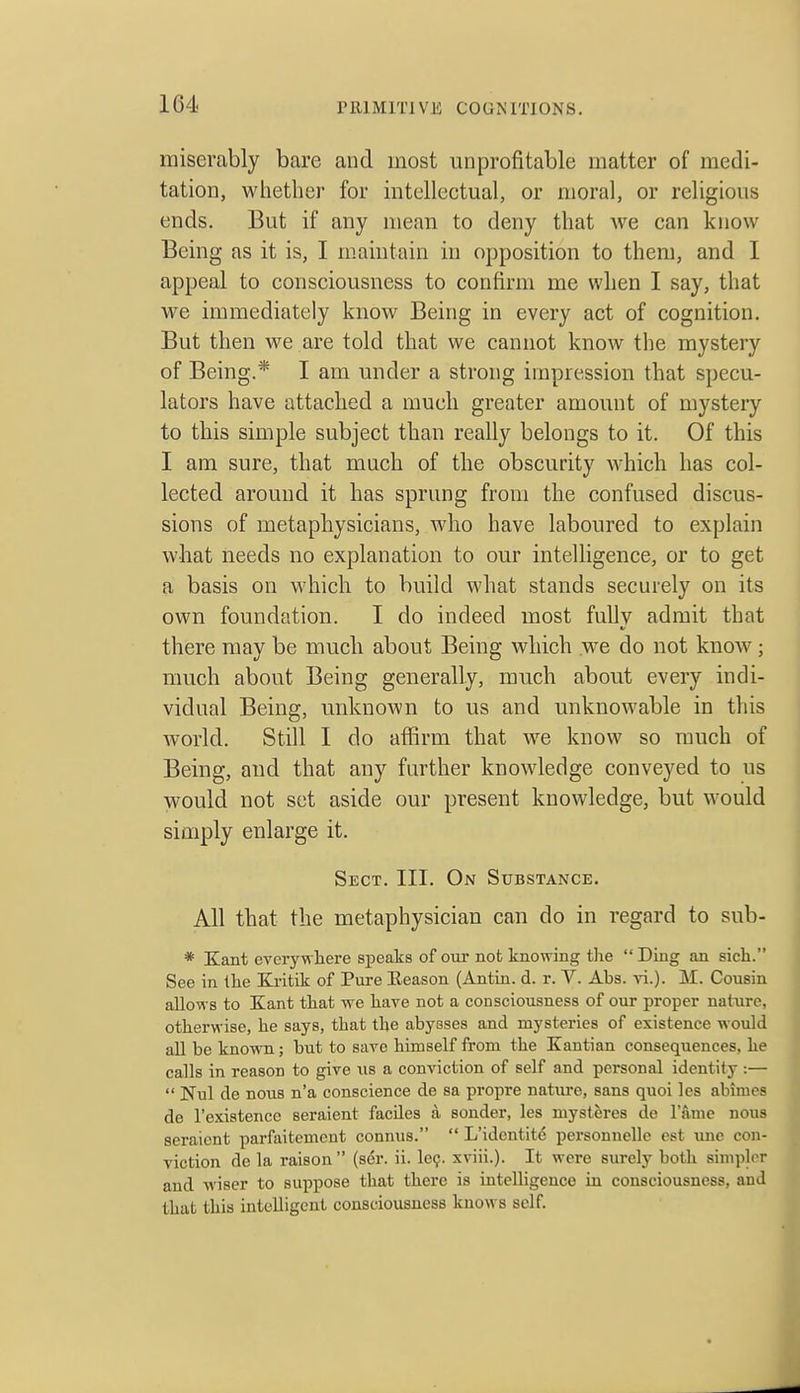 miserably bare and most unprofitable matter of medi- tation, whether for intellectual, or moral, or religious ends. But if any mean to deny that we can know Being as it is, I maintain in opposition to them, and I appeal to consciousness to confirm me when I say, that we immediately know Being in every act of cognition. But then we are told that we cannot know the mystery of Being.* I am under a strong impression that specu- lators have attached a much greater amount of mystery to this simple subject than really belongs to it. Of this I am sure, that much of the obscurity which has col- lected around it has sprung from the confused discus- sions of metaphysicians, who have laboured to explain wliat needs no explanation to our intelligence, or to get a basis on which to build what stands securely on its own foundation. I do indeed most fully admit that there may be much about Being which we do not knoAv; much about Being generally, much about every indi- vidual Being, unknown to us and unknowable in this world. Still I do affirm that we know so much of Being, and that any further knowledge conveyed to us would not set aside our present knowledge, but would simply enlarge it. Sect. III. On Substance. All that the metaphysician can do in regard to sub- * Kant everywhere speaks of our not knowing the Ding an sich. See in the Kritik of Pure Eeason (Antin. d. r. V. Ahs. ri.). M. Cousin allows to Kant that we have not a consciousness of our proper nature, otherwise, he says, that the abysses and mysteries of existence would all be known; but to save himself from the Kantian consequences, he calls in reason to give us a conviction of self and personal identify :—  Nul de nous n'a conscience de sa propre natiu'e, sans quoi les abimcs de I'exiatencc seraient faciles a sonder, les mysteres de 1 anie nous seraicnt parfaitement connus.  L'identit6 personnelle est une con- viction de la raison (ser. ii. Icq. xviii.). It were surely both simplrr and wiser to suppose that there is intelligence in consciousness, and that this intelligent consciousness knows self.